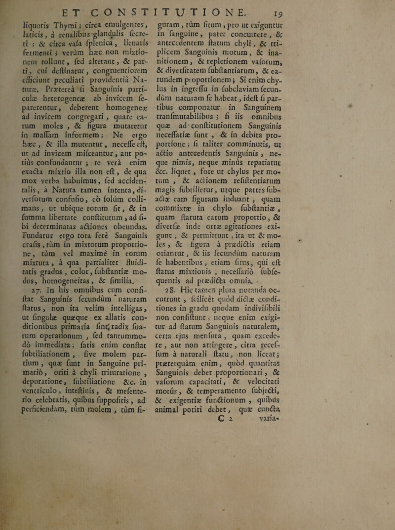 liquoris Thymi; circa emulgentes, Jaticis, a renalibus glandulis fecre- ti $ & circa vaia fplenica , lienaris fermenti ; verum ha;c non mixtio¬ nem tollunt, fed alterant, & par¬ ti, cui deftinatur, congruentiorem efficiunt peculiari providentia Na¬ tura;. Praeterea fi Sanguinis parti¬ cula; heterogenea; ab invicem fe- parerentur, deberent homogenea; ad invicem congregari, quare ca¬ rum moles , & figura mutaretur in maflam informem; Ne ergo haec, & illa mutentur, necefleeft, ut ad invicem mifceantur, aut po¬ tius confundantur ; re vera enim exada mixtio illa non eft, de qua mox verba habuimus, fed acciden¬ talis, a Natura tamen intenta, di- verforum confnfio, cb iolum colli- mans, ut ubique totum fit, & in fumma libertate conftituttim , ad fi- bi determinatas adiones obeundas. Fundatur ergo tota fere Sanguinis crafis , tum in mixtorum proportio¬ ne , tum vel maxime in eorum mixtura, k qua partialiter fiuidi- tatis gradus , color, fubftantia; mo¬ dus, homogeneitas, &c fimilia. 27. In his omnibus cum confi- ftat Sanguinis fecundum naturam ftatus, non ita velim intelligas, ut fi n gulae quaeque ex allatis con¬ ditionibus primaria fintj radix fua- rum operationum , fed tantummo¬ do immediata; fatis enim confiat {ubtiliationem, five molem par¬ tium , qua; funt in Sanguine pri- marib, oriri k chyli trituratione , depuratione, fubriliatione &c. in ventriculo, inteftinis, & mefente- rio celebratis, quibus fuppofitis, ad perficiendam, tum molem , tum fi- guram, tum fi tum , pro ut exiguntur in (anguine, patet concurrere, & antecedentem ftatum chyli, & tri¬ plicem Sanguinis motum, & ina¬ nitionem , & repletionem vaforum, & diverfitatem fubftantiarum, & ea- rutidem pi oportionem j Si enim chy¬ lus in ingrcfiii in fubclaviam fecun¬ dum naturam fe habeat, ideft fi par¬ tibus componatur in Sanguinem tranfmutabilibus ; fi iis omnibus qua; ad conftitutionem Sanguinis neceftaria; funt , & in debita pro¬ portione > fi taliter comminutis, ut adio antecedentis Sanguinis , ne¬ que nimis, neque minus repatiatuc 6cc. liquet , fore ut chylus per mo¬ tum >. fk. adionem refifientiarum magis fubtilietur, utque partes fub- adse eam figuram induant , quam commixta; in chylo fubftantia;, quam ftatuta earum proportio, & diverfie inde orta; agitationes exi¬ gunt , Sc permittunt , ira ut & mo¬ les , & figura k pradidis etiam oriantur, & iis fecundum naturam fe habentibus, etiam firus, qui eft ftatus mixtionis , neceflario fubfe-> quentis ad pra;dida omnia. 28. Hic tamen plura notanda oc¬ currunt , fcilicet quod dicix condi¬ tiones in gradu quodam indivifibili non confiftunt; neque enim exigi¬ tur ad ftatum Sanguinis naturalem, certa ejus menfura , quam excede¬ re , aut non attingere, citra recefi- fnm a naturali ftatu, non liceat; pra;terquam enim, quod quantitas Sanguinis debet proportionali, & vaforum capacitati, &■ velocitati motus, & temperamento fubjedi, & exigentia; fundionum , quibus animal potiri debet, qua; eunda G 2 varia-
