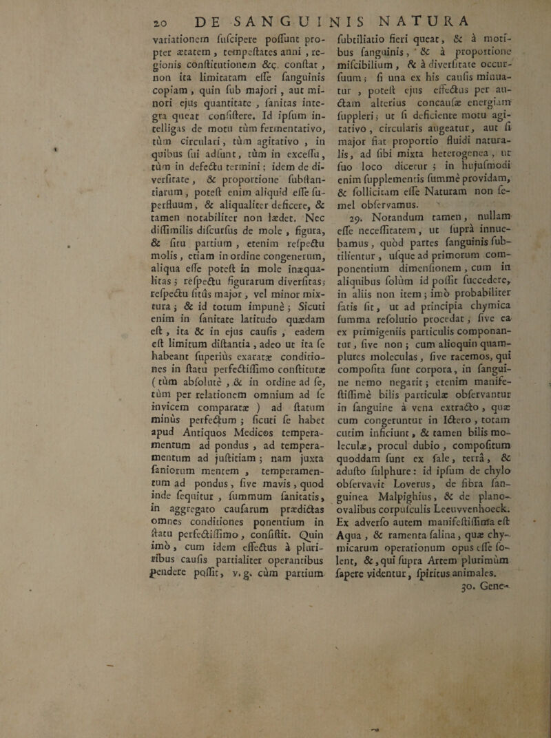 variationem fufcipere poliunt pro¬ pter astatem , tempeftates anni , re¬ gionis cdnftitutioncm &c conftat , non ita limitatam elle fanguinis copiam , quin fub majori , aut mi¬ nori ejus quantitate , fanitas inte¬ gra queat confiftere. Id ipfum in- telligas de motu tum fermentativo, tum circulari, tum agitativo , in quibus fui adfunt, tum in exceflu, tum in defedtu termini; idem de di- verfitate, & proportione fubllan- tiarum, poteft enim aliquid eiTe fu- perfluum, & aliqualiter deficere, & tamen notabiliter non laedet. Nec diflimilis diTcurfus de mole , figura, & fitu partium , etenim lefpedtu molis, etiam in ordine congenerum, aliqua eflc poteft in mole inaequa¬ litas j refpedtu figurarum diverfitas, relpedtu litus major , vel minor mix¬ tura i & id totum impune ; Sicuti enim in fanitate latitudo quaedam eft , ita & in ejus caufis , eadem eft limitum diftantia , adeo ut ita fc habeant fuperius exaratae conditio¬ nes in ftatu perfedtiflimo conftitutac (tum abfolutc , & in ordine ad fe, tum per relationem omnium ad fc invicem comparatae ) ad ftatum minus perfedlum ; ficuti fe habet apud Antiquos Medicos tempera¬ mentum ad pondus , ad tempera¬ mentum ad juftitiam ; nam juxta faniorum mentem , temperamen¬ tum ad pondus , five mavis , quod inde fequitur , fummum fanitatis, in aggregato caufarum prasdidlas omnes condiciones ponentium in ftatu perfe&iftimo, confiftit. Quin imo, cum idem eflfedtus & plnri- ribus caufis partialiter operantibus pendere poffit, y. g„ cum partium fubtiliatio fieri queat, & a moti¬ bus fanguinis , * &c a proportione mifeibilium , & & diverfitate occur- fuum; fi una ex his caufis minua¬ tur , poteft ejus effedlus per au¬ diam alterius concaufae energiam fuppleri; ut fi deficiente motu agi¬ tativo, circularis augeatur, aut fi major fiat proportio fluidi natura¬ lis, ad fibi mixta heterogenca , ut fuo loco dicetur j in hujufmodi enim fupplementis fumme providam, & follicitam elle Naturam non fe- mel obfervamus. 29. Notandum tamen, nullam effe neceflitatem, ut lupra innue¬ bamus , quod partes fanguinis fub- tilientur , ufque ad primorum com¬ ponentium dimenfionem , cum in aliquibus foliim id polfit fuccedere, in aliis non item; imo probabiliter fatis fit, ut ad principia chymica fumma refolutio procedat, five ea ex primigeniis particulis componan¬ tur, five non; cum alioquin quam- plures moleculas, five racemos, qui compofita funt corpora, in fangui- ne nemo negarit; etenim manife- ftiflime bilis particulae obfervancur in fanguine a vena extradlo , quae cum congeruntur in Idtero , totam cutim inficiunt, & tamen bilis mo¬ leculas, procul dubio, compofitum quoddam funt ex fale, terra, &: adufto fulphure: id ipfum de chylo obfervavit Loverus, de fibra fan- guinea Malpighius, & de plano- ovalibus corpufculis Leeuvvenhoeck. Ex adverfo autem manifeftiflinla eft Aqua , & ramenta falina, quas chy- micarum operationum opus efle fo- lent, & ,qui fupra Artem plurimum fapere videntur, fpiritusanimales. 30. Gene-