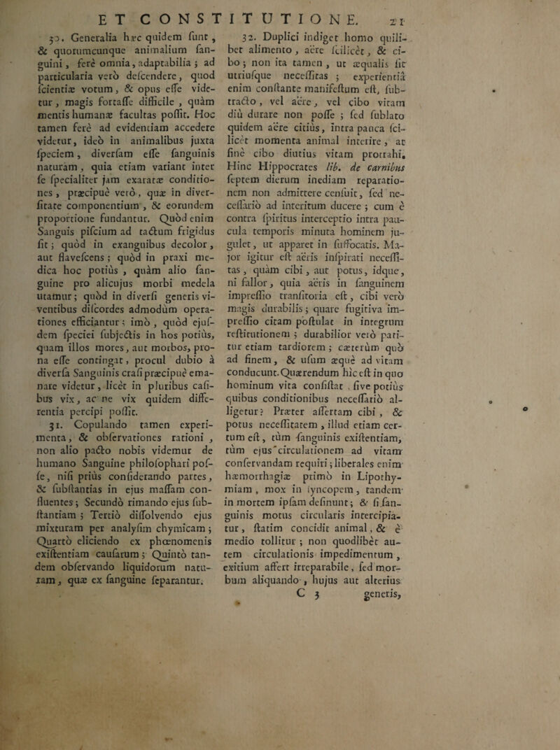p. Generalia hrc quidem funt , & quorumcunque animalium fan- guini, fere omnia, adaptabilia ; ad particularia vero defcendere, quod lcientia: votum, & opus ede vide¬ tur , magis fortaffe difficile , quam mentis humanae facultas poffit. Hoc tamen fere ad evidentiam accedere videtur, ideo in animalibus juxta fpeciem, diverfam effe fanguinis naturam, quia etiam variant inter fe fpecialitcr jam exarata conditio¬ nes , prsecipue vero, quae in diver- ficace componentium , & eorundem proportione fundantur. Quod enim Sanguis pifcium ad tadlum frigidus fit; quod in exanguibus decolor, aut flavefcens; quod in praxi me¬ dica hoc potius , qutlm alio fan- guine pro alicujus morbi medela litamur; quod in diverfi generis vi¬ ventibus difcordes admodiim opera¬ tiones efficiantur ; imo , quod ejuf- dem fpeciei fubjcdlis in hos potius, quam illos mores, aut morbos, pro¬ na ede contingat, procul dubio a diverfa Sanguinis cradpraecipue ema¬ nare videtur, licet in pluribus caft- bus vix, ac ne vix quidem diffe¬ rentia percipi poffit. 31. Copulando tamen experi¬ menta, & obfervationes rationi , non alio pa&o nobis videmur de humano Sanguine philofophari pof- fe, nili prius confiderando partes, & fubftancias in ejus maffam con¬ fluentes; Secundo rimando ejus fub- ffantiam ; Tertio aiffolvendo ejus mixturam per analyftm chymicam ; Quarto eliciendo ex phoenomenis exiftentiam caufarum; Quinto tan¬ dem obfervando liquidorum natu¬ ram, quae ex fanguine feparantur. 32. Duplici indiget homo quili¬ bet alimento, aere ililicet, & ci¬ bo ; non ita tamen , ut aqualis iir utriufque neceffiras ; experientia enim conflante manifeflum eft, fub- trado, vel aere, vel cibo vitam diu durare non poffe ; fed fublato quidem aere citius, intra pauca ici— licet momenta animal interire , ac fine cibo diutius vitam procrahi. Hinc Hippocrates lib. de carnibus feptem dierum inediam reparatio¬ nem non admittere cenfuit, fed nc- cellario ad interitum ducere ; cum e contra fpiritus interceptio intra pau¬ cula temporis minuta hominem ju¬ gulet, ut apparet in fuffocatis. Ma¬ jor igitur cfl aeris infpirati necefli- tas , quam cibi, aut potus, idque, ni fallor, quia aeris in fanguinem impreffio tranfttoria eft, cibi vero magis durabilis; quare fugitiva im¬ preffio citam poftulac in integrum reftirutionem ; durabilior vero pati¬ tur etiam tardiorem ; casterum qua ad finem, & ufum teque ad vitam conducunt.Quaerendum hic eft in quo hominum vita confiflat , flve potius quibus conditionibus ncceflario al¬ ligetur? Praeter affertam cibi, & potus neceffitarem , illud etiam cer¬ tum eft, tum fanguinis exiftentiam, tum ejus'circulationem ad vitam confervandam requiri; liberales enim hamiorrhagias primo in Liporhy- miam , mox in iyncopem , tandem- in mortem ipfam delinunt; &' fi .fan¬ guinis motus circularis intercipia¬ tur , ftatim concidit animal, & e medio tollitur ; non quodlibet au¬ tem circulationis impedimentum , exitium affert irreparabile , fed mor¬ bum aliquando , hujus aut alterius C 5 generis.