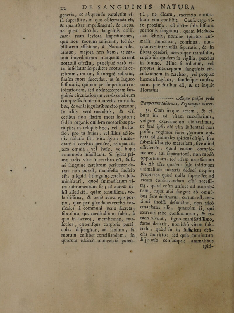 generis, & aliquando paralyfim vi¬ ta fupcrftite, in quo obfervanda eft, Sc quantitas impedimenti, &: locus, ad quem circulus fanguinis colli¬ niat; nam leviora impedimenta, qux non motum auferunt, fed de¬ biliorem efficiunt, h Natura tole¬ rantur , majora non item > at ma¬ jora impedimenta nunquam carent notabili etfc&u ; praecipue verb vi¬ tee infidiatur impeditus motus in ce¬ rebrum , ita ut, fi integre tollatur, ftarim mors fucccdat, ut in laqueo fufFocatis, qui non per impeditam re- fpirationem, fed ob interceptam fan¬ guinis circulationem versus cerebrum comprefTis funiculo arteriis carotidi¬ bus, & venis jugularibus cito pereunt; In aliis vero membris, & \iC- ceribus non ftatim mors fcquitur ; fed in organis quidem motoribus pa- ralyfis; in reliquis haec, vel illa Iae- fio, pro ut hujus, vel illius adio- nis ablatio fit 5 Vita igitur imme¬ diate a cerebro pendet, reliqua au¬ tem omnia , vel huic, vel hujus commodo miniftrant. Si igitur pri¬ ma radix vitae in cerebro eft, & fi¬ ne fanguine cerebrum perluente du¬ rare non poteft, manifefto indicio eft , aliquid & fanguine cerebro fub- miniftrari , quod immediatum vi¬ tae inftrumentum fit ; id autem ni¬ hil aliud eft , qu^m tenuiflima, vo- latiliffima, & pene aerea ejus por¬ tio , quae per glandulas cerebri cor¬ ticales a communi penu fecreta, fibrofum ejus meditullium fubit, £ quo in nervos , membranas, mu- fculos , caeterafque corporis parti¬ culas difpergitur, ad fenfum , & motum cuilibet conciliandum , in quorum idcirco immediata poten¬ tia , ne dicam, exercitio anima¬ lium vita confiftit. Caufa ergo vi¬ tae proxinfa , eft di&ae fubtiliflimae portionis fanguinis, quam Medico¬ rum fchola, nomine fpiritus ani¬ malis nuncupat, continua, nun- qiiamve intermifTa feparatio , & in fibras cerebri, nervofque transfufio, copiofius quidem in vigilia, parcius in fomno. Hinc fi tollatur, vel propter interceptam fanguinis cir¬ culationem in cerebro , vel propter haemorrhagiam , fimilefquc caufas, mors prae foribus eft, & ut inquit Horatius - iy£CjU0 pulfat pede cPauperum tabernas, Regum que turres. 35. Cum itaque aerem , & ci¬ bum ira ad vitam neceftanum, vulgato experimento didicerimus, ut fine ipfis diu vita fuftentari non poffit, cogimur fateri, leorum opi¬ ficia ad animales fpiritusdirigi, five fubminiftrando materiam , five aliud efficiendo, quod eorum comple¬ mento, aut feparationi, non modo opportunum , fed etiam neceffarium fit. Ab aere quidem fojo fpiritiui-m animalium materia deduci nequit; proprerea quod nulla fuperefiet ad vitam confervandam cibi necefli- tas j quod enim attinet ad nutritio-' nem, cujus ufui fanguis ab omni¬ bus fere deftinatur, certum eft, con¬ tinua^ inedia defumftos, non adeo emaciatos efle, qnantiim ii, qui extrema tabe confutuuntur, & ta¬ men vivunt, figno manifeftiffimo, fame denatis, non ideo vitam fub- trahi, quod in iis fulciens defi¬ ciat nutritio; fed quia continuato difpendio confiimptis animalibus