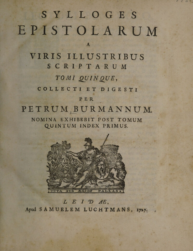 S Y L L OG E S EPISTOLARUM A V VIRIS ILLUSTRIBUS SCRIPTARUM TOMI QUINQUE, COLLECTI ET DIGESTI PER PETRUM BURMANNUM, NOMINA EXHIBEBIT POST TOMUM Q.UINTUM INDEX PRIMUS. L E I © AE, Apud SAMUELEM LUCHTMANS, 17%f. ,