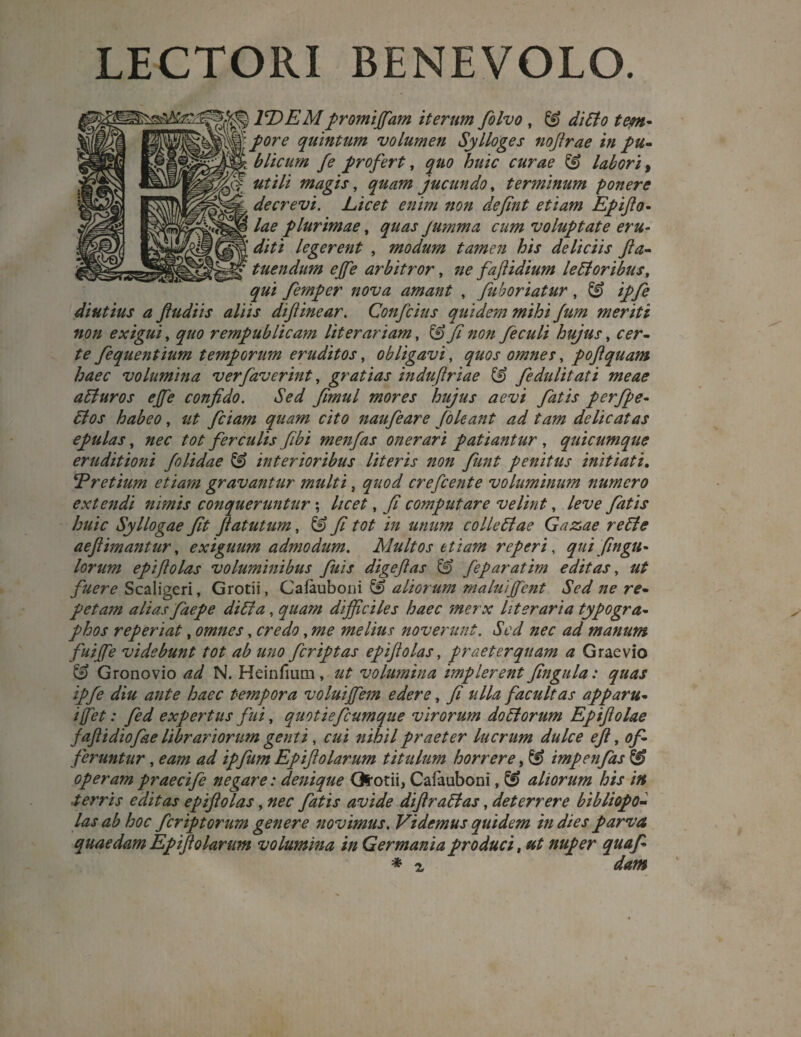 LECTORI BENEVOLO. 1T>EMpromijfam iterum folvo , & di Pio tem- £0re quintum volumen Sylloges nojlrae in pu¬ blicum fe profert, ^#0 huic curae 3 labori, magis, juctmdo, terminum ponere decrevi. Licet enim non defint etiam Epifto- /^0 plurimae, jumma cum voluptate eru¬ diti legerent , modum tamen his deliciis fta- tuendum effe arbitror, 7/0 fajlidium le Pior ibus, qui femper nova amant , fuboriatur, ipfe diutius a fudi is aliis difinear. Confcius quidem mihi fum meriti non exigui, quo rempublicam literariam, & fi non fieculi hujus, 00r- /0 fiequentium temporum eruditos, obligavi, quos omnes, pofiquam haec volumina ver faverint, gratias induftriae 3 fedulitati meae apturos effe confido. Sed fimul mores hujus aevi fatis perfpe- Pios habeo, fciam quam cito naufeare (oleant ad tam delicatas epulas, 7700 tot ferculis fibi menfas onerari patiantur , quicumque eruditioni f 'olidae & interioribus literis non fiunt penitus initiati. !(Pretium etiam gravantur multi, crefcente voluminum numero extendi nimis conqueruntur; //00^ , fi computare velint, /0^0 Z7///0 Syllogae fit flatutum, 3 fi tot in unum collePtae Gazae repte aeflimantur, exiguum admodum. Multos etiam reperi, qui fingu- lorum epiflolas voluminibus fuis digeflas & feparatim editas, fuere Scaligeri, Grotii, Cafauboni £9 aliorum maluiffent Sed ne re¬ petam alias faepe diPta, quam difficiles haec merx liter ari a typogra- phos reperiat, omnes, credo, me melius noverunt. Sed nec ad manum fuiffie videbunt tot ab uno fcriptas epiflolas, praeterquam a Graevio & Gronovio ad N. Heinfium, ut volumina implerent fingula: quas ipfe diu ante haec tempora voluiffem edere, fi ulla facultas apparu- i fiet: fed expertus fui, quotieficumque virorum doPtorum Epifiolae faftidiofiae librariorum genti, cui nihil praeter lucrum dulce 0/?, of¬ feruntur , eam ad ipfum Epiftolarum titulum horrere, & impenfas operam praecife negare: denique Gfrotii, Cafauboni, aliorum his in ■terris editas epiflolas, nec fatis avide diflraPtas, deterrere bibliopo¬ las ab hoc feriptorum genere novimus. Videmus quidem in dies parva quaedam Epiflolarum volumina in Germania produci, ut nuper quafi * z dam
