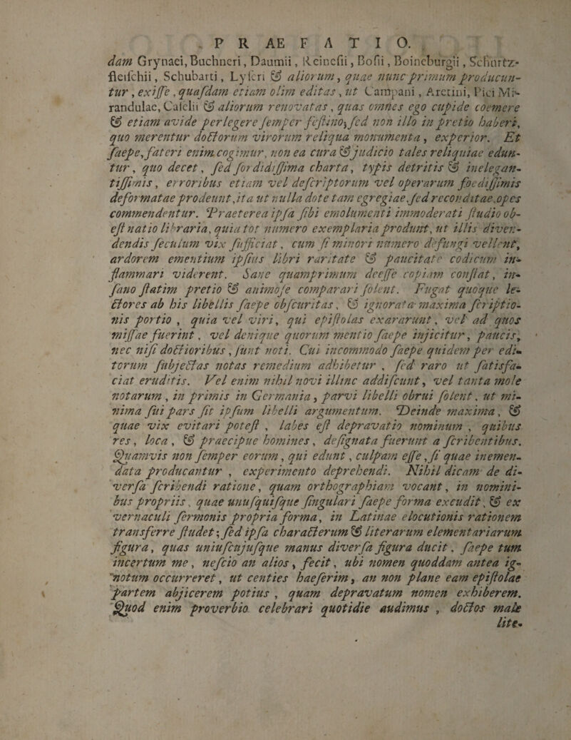 . P R AE F ATIO. dam Grynaci,Buchneri, Daumii, Rcinefii, Bofii, Boineburgii, ScFAirtz* fleilchii, Schubarti, Lyicri & aliorum, quae nunc primum producun¬ tur , e.xijfc , quafdam etiam olim editas, ut Campani, Aretini, Pici Mr- randulae, Caielii & aliorum renovatas, quas omnes ego cupide coemere & etiam avide perlegere Jem per feftino^fcd non illo in pretio haberi, quo merentur do diorum virorum reliqua monumenta , experior. Et faepe, fateri enim cogimur, non ea cura & judicio tales reliquiae edun¬ tur , quo decet, fed for didijjima charta, typis detritis & inelegan- tiffimis, er roribus etiam vel defierip torum vel operarum focdijjimis deformatae prodeunt dita ut nulla dote tam egregiae fed reconditae,opes commendentur. ‘Praeterea ipfd [ibi emolumenti immoderati fiudioob- eft natio libraria, quia tot numero exemplaria produnt, ut illis diven¬ dendis 'ficulum vix Jufficiat, cum fi minori numero defungi vellent^ ardorem ementium ipfius libri raritate & paucitate codicum in¬ flammari viderent. hau e quamprimum deejfe copiam conflat, in¬ fimo fatim pretio & animofe comparari folent. Fugat quoque le¬ di ores ab his libellis faepe obfcuritas, & ignorata- maxima firiptio- 7iis portio , quia vel viri, qui epiftolas exararunt, vel' ad quos miffae fuerint, vel denique quorum mentio faepe injicitur, paucis, nec nifi dodtioribus, funt noti. Cui incommodo faepe quidem per edi- torum fubjedlas notas remedium adhibetur , fed raro ut fatis fa¬ ci at eruditis. Vel enim nihil novi illinc addifeunt, vel tanta mole notarum , in primis in Germania, parvi libelli obrui folent, ut mi¬ nima fui pars fit ipfum libelli argumentum. ‘Deinde maxima, quae vix evitari potefl , labes ef depravatio nominum , quibus res, loca , ££> praecipue homines, defignata fuerunt a fcribcnttbus. Quamvis non femper eorum, edunt, culpam ejfe fi quae inemen- data producantur , experimento deprehendi. Nihil dicam de di- verfia feribendi ratione, orthographiam vocant, in nomini¬ bus propriis, quae unufquifqUe fingulari faepe forma excudit, & ex vernaculi fer manis propria forma, in Latinae elocutionis rationem transferre fludet; fed ipfa char adi erum & lit erarum elementariarum figura, quas uniufcujiifique manus diverfa figura ducit, faepe tum incertum me, nefeio an alios > fecit, nomen quoddam antea ig- notum occurreret, ut centies haefierim, an non plane eam epifiolae partem abjicerem potius , quam depravatum nomen exhiberem. Quod enim proverbio celebrari quotidie audimus , do dios male lite-