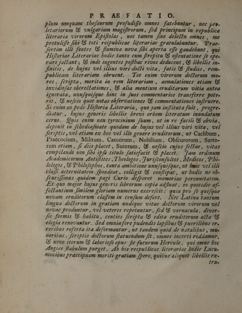 pium tmquam thefaurum profudiffe omnes fatebuntur , nec pro* leturiorum & vulgarium magiftrorum, fed principum in republica literaria virorum Epijiolas , nec tamen fine deledlu omnes , me protulijfe fibi & toti reipublicae literariae gratulabuntur. Trae- fertim illi fontes & flumina nova flbi aperta ejfe gaudebunt, qui Hiftoriae Literariae hodie tanto cum ftrepitu & oftentatione fe ope¬ rarijaffiant; & inde ingentes pofthac rivos deducent, libellis in¬ finitis , de hujus vel illius viri do5ti vita, fatis & ftudiis, rem- publicam literariam obruent. Tot enim virorum do51 orum mo¬ res , [cripta, merita in rem literariam , aemulationes etiam & invidiofas obtre Stationes, & alia mentium eruditarum vitia antea ignorata, unufquifque hinc in Juos commentarios transferre pote¬ rit , nefcio quot notas obfervationes & commentationes inflruere. Si enim eo pede Hiftoria Literaria, quo jam inftituta fuit, progre¬ diatur , hujus generis libellis brevi orbem Ut er at um inundatum cerno. Quis enim non tyrocinium fuum, ut in re facili & obvia, deponit in fchediafinate quodam de hujus vel illius viri vita, vel /criptis i vel etiam ex hoc vel illo genere eruditorum, ut Caelibum, Fraecocium, Militum, Caecorum, Nobilium, Oblcurorum, Sarto* rum etiam, fi diis placet, Sutorum, & nefcio cujus feStae, vitas compilando non fibi ipfo titulo fiat is fac it & placet, jam ordinum Academicorum Antiftites, Theologos, Jurifconfultos, Medicos, T hi¬ lo logos , & Thilo/ophos, tanta ambitione unufquifque, ut huic vel illi clajfi aeternitatem fpondeat, colligit & conftipat, ut hodie ne ob- fcurijfimus quidem pagi Curio defperet memoriae perennitatem. Et quo major hujus generis librorum copia adfluat, eo quotidie afi fe5i antium fimilem gloriam numerus excrefcit: quia pro fe quifque novam eruditorum clajfem in cenfum defert. Nec Latina tantum lingua do51 orum in gratiam undique vitae do5torum virorum vel novae produntur, vel veteres repetuntur, fed S) vernacula, diver- fis formis & habitu, centies fcripta & edita eruditorum a5ta & elogia renovantur. Sed omniafere pudendis lapfibus & puerilibus er¬ roribus referta ita deformantur, ut tandem quid de natalibus, mu¬ neribus , fcriptis do51 orum ftatuendum fit, omnes incerti reddamur, & novo iterum & labor iofo opus fit futurum Hercule, qui omne hoc Augiae fiabulum purget, Ab his reipublicae literariae hodie Lucu- monibuspraecipuam meriti gratiam fpero, quibus aliquot libellis ex- tru-