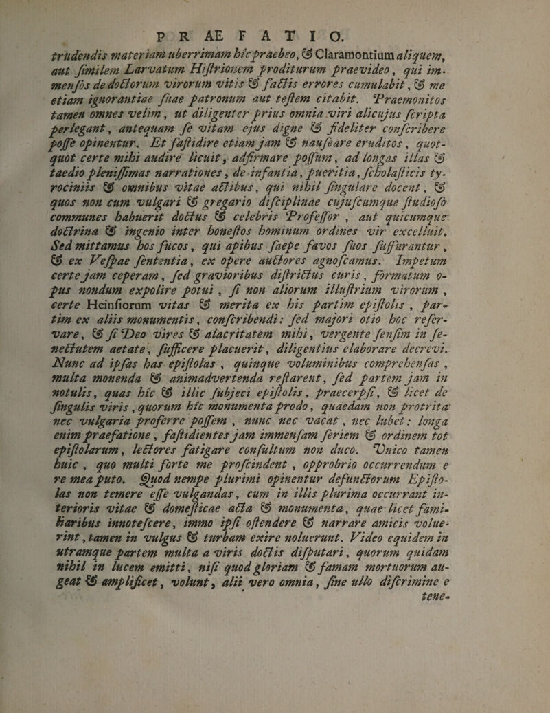 trudendis materiam uberrimam hic praebeo, & Claramontium aliquem, aut fimilem Larvatum Hiftrionem proditurum praevideo, qui im- menfos de do bi orum virorum vitis & f abi is errores cumulabit, ££ me etiam ignorantiae fuae patronum aut tejlem citabit. ^Praemonitos tamen omnes velim, ut diligenter prius omnia .viri alicujus feripta perlegant, antequam fe vitam ejus digne fideliter conficribere pojfie opinentur. Et fiaftidire etiam jam & naufieare eruditos , quot¬ quot certe mihi audire licuit, adfirmare pojfium, ad longas illas & taedio plenijfmas narrationes, de infantia, pueritia ,fcholafticis ty- rociniis & omnibus vitae abi ibus, qui nihil frigidare docent, £9 quos non cum vulgari & gregario dificiplinae cujuficumque fi u dio fio communes habuerit doblus & celebris Profejfior , aut quicumque doblrina ingenio inter honefios hominum ordines vir excelluit. Sed mittamus hos fucos, qui apibus faepe favos fiuos fuffiirantur, & ex Vefipae fententia, ex opere aublores agnofeamus. Impetum certe jam ceperam, fed gravioribus diftriblus curis, formatum o- pus nondum expolire potui , fi non aliorum illuftrium virorum , certe H ei n fi orum vitas & merita ex his partim epiftolis , par~ tim ex aliis monumentis, confcribendi: fed majori otio hoc r efer¬ var e, & fi Pleo vires & alacritatem mihi, vergente fenfim in fe- neblutem aetate, fufficere placuerit, diligentius elaborare decrevi. Nunc ad ipfias has epiftolas , quinque voluminibus comprehenfas , multa monenda ^ animadvertenda reflarent, yW partem jam in notulis, quas hic & illic fubjeci epiftolis, praecerpfi, licet de fingulis viris , quorum hic monumenta prodo, quaedam non protrita' nec vulgaria proferre poffem , nec vacat, : longa enim praefatione , faftidientes jam immenfam fieriem & ordinem tot epiftolarum, leblores fatigare confultum non duco. Unico tamen huic , quo multi forte me profeindent , opprobrio occurrendum e re mea puto. Gpuod nempe plurimi opinentur defunbiorum Epifto¬ las non temere effe vulgandas, cum in illis plurima occurrant in¬ terioris vitae & domeficae abi a & monumenta, quae licet fami¬ liaribus innotefeere, immo ipfi oftendere & narrare amicis volue¬ rint , tamen in vulgus ^ turbam exire noluerunt. Video equidem in utramque partem multa a viris doblis difiputari, quorum quidam nihil in lucem emitti, ni fi quod gloriam & famam mortuorum au¬ geat amplificet, volunt > alii vero omnia, fine ullo diferimine e tene-