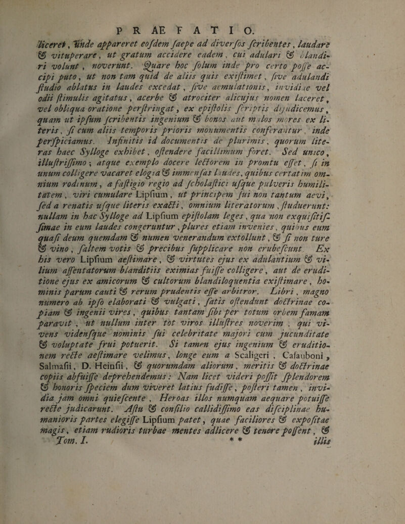 'liceret, %kde appareret eofdem Jaepe ad diverfos fcribentes, laudare ^ vituperare , ut gratum accidere eadem, cui adulari £f) i.landi- ri volunt , noverunt. fpuare hoc folum inde pro certo pofe ac¬ cipi puto, ut non tam quid de aliis quis exiflimet, five adulandi fludio ablatus in laudes excedat, Jive aemulationis, invidiae vel odii (limulis agitatus, acerbe & atrociter alicujus nomen laceret, vel obliqua oratione perfringat, ex epiflolis fcriptis dijudicemus, quam ut ipfum Jcribentis ingenium & bonos aut malos mores ex li¬ teris , fi cum aliis temporis prioris monumentis conferantur inde perfpiciamus. Infinitis id documentis de plurimis, quorum lite- ras haec Sylloge exhibet, ofiendere facillimum foret. Sed unico, iiluflrijfmo ; atque exemplo docere ledi orem in promtu effiet, fi in unum colligere vacaret elogia & immenfas laudes, quibus certatim om¬ nium rodmiim, a fafligio regio ad Jcholaftici ufque pulveris humili¬ tatem , viri cumulare Lipfium , ut principem fui non tantum aevi, fed a renatis ufque literis exaLti, omnium lit er at orum f Induerunt: nullam in hac Sylloge ad Lipfium epifiolam leges, qua non exquifitifi. fimae in eum laudes congeruntur,plures etiam invenies, quibus eum quafi deum quemdam £9 numen venera7idum extollunt, fi non ture & vino , faltem votis & precibus fupplicare non erubefiunt Ex his vero Lipfium aeflimare, & virtutes ejus ex adulantium & vi¬ lium ajfentatorum blanditiis eximias fuijfe colligere, aut de erudi¬ tione ejus ex amicorum & cultorum blandiloquentia exiftimare, ho¬ minis parum cauti & rerum prudentis ejfe arbitror. Libri, magno numero ab ipfo elaborati & vulgati, fatis offendunt doCfrinae co¬ piam & ingenii vires, quibus tantam fibt per totum orbem famam paravit , ut nullum inter tot viros illufires noverim , qui vi¬ vens videnfque nominis fui celebritate majori cum jucunditate & voluptate frui potuerit. Si tamm ejus ingenium & eruditio¬ nem reLte aeflimare velimus, longe eum a Scaligeri , Cafauboni , Salmafii, D. Heiufii, £*> quorumdam aliorum, meritis & doLtrinae copiis abfuijfe deprehendemus: Nam licet videri pojfit fplendorem & honoris fpeciem dum viveret latius fudijfe, pofieri tamen , invi¬ dia jam omni quiefcente , Heroas illos numquam aequare potuijfe rette judicarunt. Aflu ^ confilio callidiffimo eas difciplinae hu¬ manioris partes elegijfe Lipfium patet, quae faciliores & expofitae magis, etiam rudioris turbae mentes adlicere & tenere po<(fient, & Tom. L * * illis