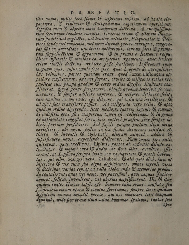 illis viam, nullis fere fpinis & vepribus obfitam , ad ftudia ele¬ gant ior a , ^ Hijioriae & Antiquitatum cognitionem aperiebant. Sepojita enim & abjeti a omni temporum dolirina, & antiquijfimo- rum Jeculorim tenebris evitatis, Graecae etiam & aliarum lingua¬ rum fudi is vel negleliis, vel leviter delibatis, Eloquentiae & ‘Poe¬ tices laude vel contemta, vel novo dicendi genere corrupta, congere- bat fibi ex quotidiano ufu tritis aulioribus, lautam fatis & promp¬ tam fuppelleliilem & apparatum; in primis e Romanae reipu- blicae injiitutis & moribus ea arripiebat argumenta, quae leviter etiam tinliis do lirina arridere pojfe fentiebat. lnflituerat enim magnum opus, cujus omnia fere ejus, quae habemus de antiquitati¬ bus volumina, partes quaedam erant, ^«0^ Facem Hiftoricam ap¬ pellare confueverat, facras, civiles militares totius rei- publicae cum pompa quadam & certo ordine digeflas illuftrare con¬ fit uer at. Quod genus jcriptorum, blando quodam lenocinio fe com¬ mendare , & femper adlicere emptores, ££ leliores detinere folet; cum omnium rerum rudes ejfe debeant, qui talia noii intelligere, <7^/ ufus fuos transferre pojfint. Ad colligenda vero talia, & quodam ordine digerenda, //00^ mediocri tantum ingenio & commu¬ ni induflria opus fit; compertum tamen efl, collelianea & id genus ex antiquitate congeflas farragines auli ori praefens fere femper la¬ boris pretium perfoIvere. Sed facile quoque partum illud decus exolefcere , ubi novus poflea in hoc jiadio decurrere inflituit A- thleta , & inventis & obfervatis aliorum aliquid , addere &• fuperflruere novit, experiendo didicimus. Nam omnes fere anti¬ quitatum , quas traptavit, Lipfius, partes ab infinitis deinde re¬ trahi at ae , & majori cura & fu dio, ut fieri folet, excultae, ejfe* cerunt, ut Lipfiana feripta hodie non ea dignitate & pretio habean¬ tur , quo olim. Scaligeri vero , Cafauboni, ^ alti quos dixi, haec ut inferiora & vix cura fua digna defpicientes, omnes ingenii vires & dolirinae variae copias ad talia elaboranda & memoriae proden¬ da contulerunt; quae vel nemo, velpaucijfimi, quos aequus Jupiter amaret, felicius invenirent, vel uberius amplificarent. Hic & illic quidem tantos Heroas lapfos ejfe, homines enim erant, conflat: fed fi univerfa eorum opera conatus fp e liemus, femper jdeer quidam legentium animos invadit horror, qui nec admirari fatis umquam definmt y unde per breve illud vitae humanae fpatium, tantas fibi ope*