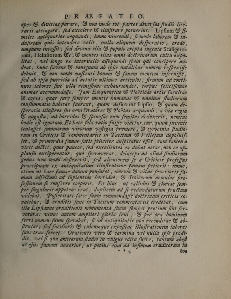 opes & divitias parare, & non modo tot partes diverfas ftudii lite- rarii attingere, Jed excolere & illuftrare potuerint. Lipfium & fi¬ mi les antiquarios aequandi, immo vincendi, fi modo laborem & in- duftriam quis intendere velit, nulla aliquem defp er at io , credot umquam incejfit; divina illa & populo erepta ingenia Scaligero- rum, Heinfiorum ^ mentes illas omni doilrinarum cultu expo- //tax , vel longo ex intervallo ajfequendi fpem qui concipere au¬ deat, hunc favens & benignum ab ipfis natalibus numen refpexijfe debuit, & non modo nafcenti bonam & fanam mentem inferuijfe, fed ab ipfa pueritia ad aetatis ultimos articulos, firmum ad conti¬ nuos labores fine ulla remijfione exhauriendos, corpus felicijfimae animae dccommodaffe. Jam Eloquentiae & Poeticae artis facultas & copia, quae jure femper mentis humanae & omnium fiudiorum confummatio habitae fuerunt, quam defuerint Lipfio , & quam de- fperatio illuftres fui aevi Oratores Toetas aequandi, a via regia & augufta, ad horridas & f pino fas eum femitas deduxerit, nemini hodie e fi ignotum. Et haec fola ratio fuijfe videtur .cur. quum juvenis tentajfet fummorum virorum vefiigia premere, & tyrocinia fiudio¬ rum in Criticis & commentariis in Tacitum & Vellejum depofiuifi- fet, & primordia famae fatis feliciter aufpicatus e fiet, cum tamen a viris dotlis, quos paucos ,/ed excellentes ea dabat aetas, non eo ap- plaufu exciperentur, quo fperaverat, deinceps ad aliud fiudiorum genus non modo deflexerit, fed alieniorem Je a Criticis profejfus praecipuam ex antiquitatum illuftratione famam petierit: immo, etiam ut haec famae damna penfaret, morum vitae fevertoris fa¬ mam adfedfans ad fapientiae horridae, & Stoicorum aemulae pro- fejfionem fe conferre coeperit. Et hinc, ut callidus & gloriae fem¬ per fingularis appetens erat, duplicem ad fe redundaturum fruStum videbat. Tofi er it at i fatis fuam commendajfe do&rinam criticis co¬ natibus , & eruditis fane in Tacitum commentariis credebat, cum illa Lipfianae eruditionis monumenta fuum femper pretium fint fer- vatura: vivus autem ampliori gloria friii , & per ora hominum ferri nomen fmm fperabat, fi ad antiquitatis non reconditae ^ ab- ftrufae, fed facilioris & cuicumqtie expo fit ae i llufi rationem labores Juos transferret. Orationes vero & carmina vel nulla ipfie prodi• dit, vel fi qua atrii eorum fiudio in vulgus edita fuere, tantum abefi ut ejus famam auxerint, ut potius eum ad infimam eruditorum ’m * * z ho§