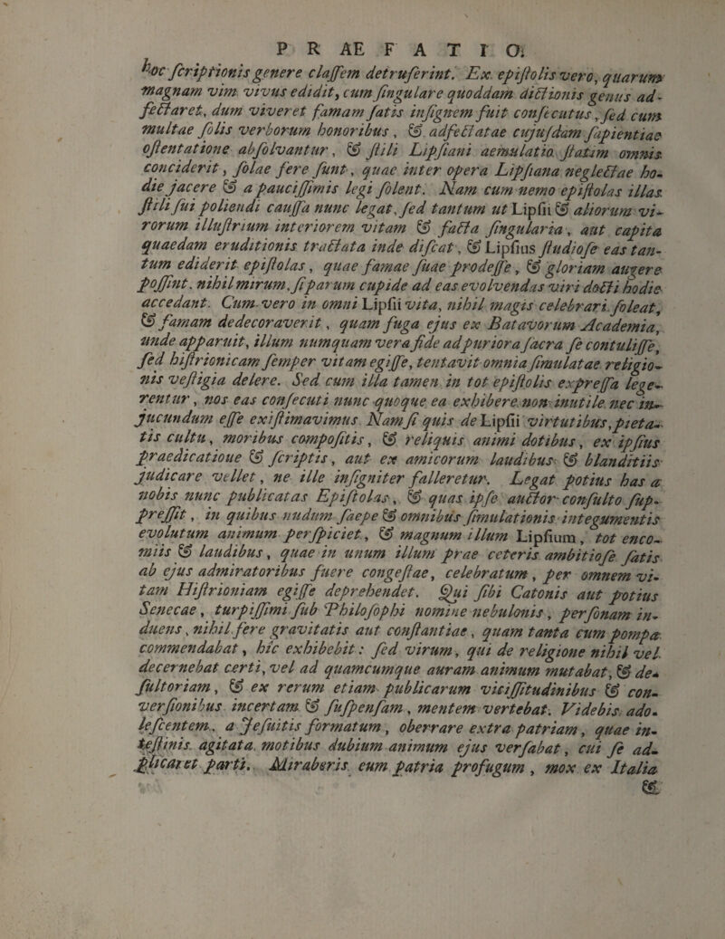 hoc-firiptionisgenere clafem detruferint. Ex. epijtolis vero, quarum magnam vim vivus edidit, cum fingulare quoddam diElionis genus ad- fe Et aret, dum viveret famam fatis infignem fuit confecutus rfed cum multae filis verborum honoribus , & adfeElatae cujufdam fiipientiae ofientatione abfolvantur, & fi ili Lipfiani aemulatio. fiaUm omnis conciderit, folae fere fiunt, quae inter opera Lipfiana negleEtae ho- die jacere & a paucijfimis legi filent. Nam cum nemo epiftolas illas ftilifiui poliendi caujfa nunc legat, fed tantum ut Lipfn & aliorum vi¬ rorum illufirium interiorem vitam & faEta fingular ia, aut capita quaedam eruditionis traEiata inde di fi at, & Lipfius fiudiofe eas tan¬ tum ediderit epiftolas, quae famae fuae pro de f'e, & gloriam augere pojfint. nihil mirum, fi parum cupide ad eas evolvendas viri doEli hodie accedant. Cum. vero in omni Lipfii vita, nihil magis celebrari, foleat, & famam dedecoraverit, quam fuga ejus ex Batavorum Academia, unde apparuit, ilium numqitam vera fide adpuriora Jacra fie contuliffe, fed hifirionicam fiemper vitam egiffe, tentavit omniafimulatae religio1 nis veftigia delere. Sed cum illa tamen in tot epifiolis exprefta lege¬ rent ur, nos eas confecuti nunc quoque ea exhibere, non inutile nec in¬ jucundum effe exiftimavimus Nam fi quis de Lipfii virtutibus, pieta¬ tis cultu, moribus compofitis, & reliquis animi dotibus, ex ipfius praedicatione & /criptis, aut ex amicorum laudibus & blanditiis judicare vellet, ne ille infigniter falleretur. Legat potius has a nobis nunc publicatas Epiftolas, & quas ipfe auElor-confulto fup. preffit- , in quibus nudum faepe& omnibus fimulationis integumentis evolutum animum perfpiciet, & magnum illum Lipfium , tot enco- miis laudibus, quae in unum illum prae ceteris ambitiofie fatis ab ejus admiratoribus fuere congeflae, celebratum, per omnem vi¬ tam Hifirioniam egijfe deprehendet. Qui fibi Catonis aut potius Senecae, turpijfimi fiub Bhilofiphi nomine nebulonis, perfionam in¬ duens , nihil.fer e gravitatis aut confiant iae, quam tanta cum pompa commendabat, hic exhibebit: fed virum, qui de religione nihil vel. decernebat certi, vel ad quamcumque auram animum mutabat, ^ de* fuit oriam, & ex rerum etiam publicarum vicijjitudinibus & con- verfionibus. incertam & fufpenfam , mentem vertebat. Videbis ado- lefic entem. a Je finitis formatum , oberrare extra patriam, quae in- tefiinis. agitata motibus dubium animum ejus verfabat, cui fi adL plicar et parti. Miraberis eum patria profugum , mox ex Italia