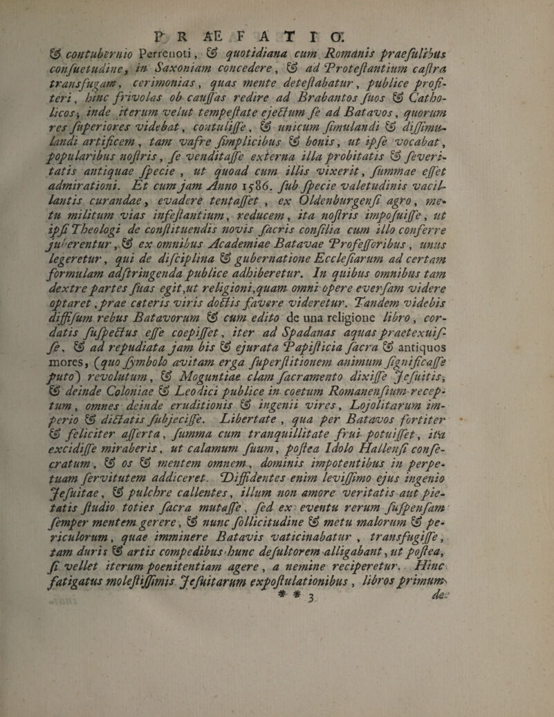& contubernio Perreuoti, & quotidiana cum Romanis praefulibus confuetudine, in Saxoniam concedere, ££> ad Broteft antium caftra transfugam , cerimonias , quas mente deteftabatur , publice profi¬ teri , hinc fidvolas ob cauffias redire ad Brabantos fuos & Catho¬ licos i inde iterum velut tempeftate ejeliumfe ad Batavos, quorum res fuperiores videbat, contuliffie, & unicum fimulandi & dijjinm- landi artificem , tam vafre fimplicibus ££ bonis, ut ipfe vocabat, popularibus noflris, fe venditajfe externa illa probitatis & feveri- tatis antiquae fpecie , ut quoad cum illis vixerit, fiimmae ejfet admirationi. Et cum jam Anno 15-86. fub fpecie valetudinis vacil¬ lantis curandae, evadere tentajfet , ex Oldenburgenfi agro, me* tu militum vias in f eji antium, reducem, ita noftris impojuijfe , ut ipfi Theologi de conflit nendis novis facris confilia cum illo conferre juberentur ,& ex omnibus Academiae Batavae Brofejforibus , unus legeretur, qui de difciplina & gubernatione Ecclefiarum ad certam formulam adftringenda publice adhiberetur. In quibus omnibus tam dextre partes fuas e git,ut religioni,quam omni opere everfam videre optaret ,prae ceteris viris doliis favere videretur. Tandem videbis dijfifum rebus Batavorum cum edito de una religione libro, cor¬ datis fufpeElus ejfe coepiffiet, iter ad Spadanas aquas praetexui f fe, & ad repudiata jam bis & ejurata Bapifiicia facra & antiquos mores, (quo fymbolo avitam erga fuperftitionem animum fignificajfe puto) revolutum, & Moguntiae clam fac ramento dixijfe J e fuit is, & deinde Coloniae & Leo dici publice in coetum Romanenftum recep¬ tum , omnes deinde eruditionis & ingenii vires, Lojohtarum im¬ perio £f> di Elatis fibjecijfe. Libertate , qua per Batavos fortiter (0 feliciter ajferta, fumma cum tranquillitate frui potuiffiet, it‘a excidijfe miraberis, ut calamum fuum, poftea Idolo Hallenfi confe- cratum, & os & mentem omnem, dominis impotentibus in perpe¬ tuam fervit ut em addiceret. Diffidentes enim leviffimo ejus ingenio jefuitae, pulchre callentes, illum non amore veritatis aut pie¬ tatis Jludio toties facra mutaffie, fed ex eventu rerum fufpenfim femper mentem gerere, & nunc follicitudine & metu malorum & pe¬ riculorum , quae imminere Batavis vaticinabatur , transfugiffie, tam duris & artis compedibus hunc defuitorem alligabant, utpofiea, fi vellet iterum poenitentiam agere, a nemine reciperetur. Hinc fatigatus moleftijfimis Jefuit arum e xpofiu lationibus , libros primum»