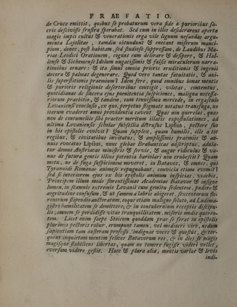 de Cruce emittit, quibus fi probaturum vera fide a purioribus fia- eris defcivijfe frufira fperabat. Sed cum in illis defiderarent aperta magis impii cultus & venerationis erga vile lignum nefandae argu¬ menta Lojolitae , tamdiu obtundunt & enecant miferum manci- pium, donec ,poft habitam ,fed ftudiofe fuppreffam, de Laudibus Ma¬ riae Leodici Orationem, cogunt eum delirare 3 defipere, & Hal- lenfe & Sichemenfi ldolum nugacijfimis 3 falfis miraculorum narra¬ tionibus ornare: & ita fimid omnia prioris eruditionis & ingenii decora 3 palmas degenerare. Quod vero tantae fatuitatis, & ani¬ lis fup erft itionis praemium ? Idem fere, quod omnibus bonae mentis & purioris religionis defertoribus contigit, vilitas , contemtus , quotidianae de fincera ejus poenitentia fufpiciones, maligna necejfa- r iorum praebitio, 3 tandem, cum tenuijfima mercede, in ergaftulo Lovanienfi'conclufio 3ex quo,perpetuo ftigmate notatus transfuga, ne iterum evaderet omni providentia cavent. Quas non querelas, quas non de contumeliis fibi praeter meritum illatis expoftulationes, ad ultima Lovanienfis fcholae fubfellia ddt rufus Lipfius , pe Et ore fuo in his epifiolis evolvit ? Quam fupplex, quam humilis, ille a tot regibus, 3 civitatibus invitatus, 3 ampliffimis praemiis & an¬ nuis evocatus Lipfius, nunc glebae Brabanticae adferiptus, adula¬ tur domus Auftriacae miniftris fervis, (3 augur ridiculus & va¬ nus de futura gentis illius potentia hariolari non erube/cit ? Quam metu, ne de fuga fufpicionem moveret, in Batavos, & omnes, qui Tyrannidi Romanae animofe repugnabant, convicia etiam evomiti fed fi interiorem ejus ex his epiftolis animum infpicias, videbis, ‘Principem illum modo florentiffmae Academiae Batavae 3 infigne lumen, in fcamnis extremis Lovanii cum gemitu fidentem , pudore $3 aegritudine confufum, & ut famem a labris abigeret .fexcentorum flo- renorum fiipendio au£1 oratum, eoque etiam maligne foluto, ad Ludima- giftri humilitatem fi demittere^ & in contubernium receptis difeipu* lis, omnem fi perdidijfe vitae tranquillitatem, miferis modis queren¬ tem. Licet enim faepe Stoicum quoddam prae fe ferat in epiftolis plurimis peEtoris robur, erumpunt tamen , vel mediocri viro , nedum fapientiam tam aufteram profejfo, ‘indignae voces 3 queftus, & tor¬ quent inquietam mentem felices Batavorum res, & in dies fe magis m agi f que ftabiliens libertas•, quam ne temere fugijfe videri vellet 3 everfam videre geftit. Haec & plura alia, mentis variae & levis indi-