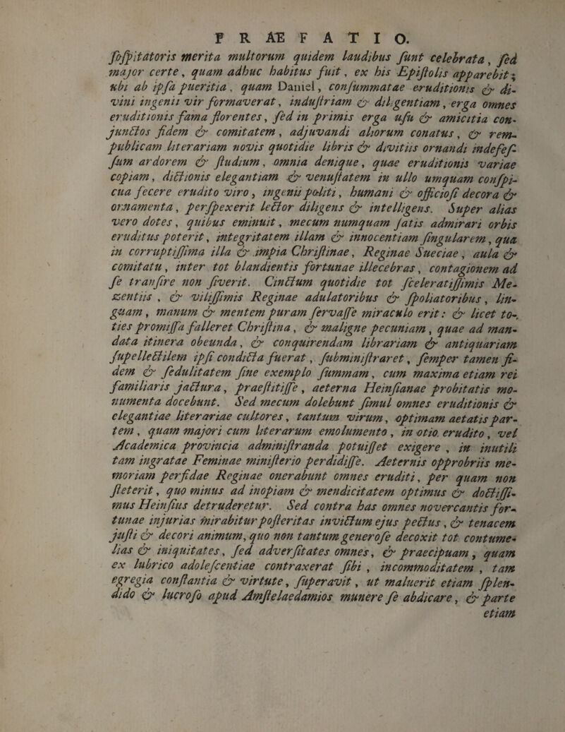 fojpitatoris merita multorum quidem laudibus funt celebrata, fed major certe, quam adhuc habitus fuit, ex his Epifiolis apparebit; 4^ ///4 pueritia , ^#4/7/ Damel, conjummatae eruditionis & di- vini ingenii vir formaverat, indujtriam & diligentiam,erga omnes eruditionis fama florentes , fed m primis erga ufu & amicitia con¬ junctos fidem er comitatem, adjuvandi aliorum conatus, rew- publicam liter ariam novis quotidie libris & divitiis ornandi mdefefi fiim ardorem & ftudium, omnia denique, quae eruditionis variae copiam, dictionis elegantiam & venufiatem in ullo umquam confpi- cua fecere erudito viro, ingenuporliti, humani er ojficioji decora & ornamenta, perfpexerit leCtor diligens & intelligens. Super alias vero dotes, quibus eminuit, mecum numquam Jatis admirari orbis eruditus poterit, integritatem illam er innocentiam flngularem, ^44: 'm corruptijjma illa & impia Chriflinae, Reginae Sueciae, 44/4 ^ comitatu, /4£er tot blandientis fortunae illecebras, contagionem ad fe tranflre non flvent. CinCtum quotidie tot fceleratijjimis Me- zentiis , er vitijfimis Reginae adulatoribus & fpoliatoribus, lin¬ guam , manum & mentem puram fervajfe miraculo erit: & licet te- ties promijfa falleret Chriftina, ^ maligne pecuniam, <p4e ^ 77/4/2- ^4 itinera obeunda., er conquirendam librariam & antiquariam Jupelledilem ip[i conditi a fuerat, fubmmiftraret, femper tamen fi¬ dem & fedulitatem fine exemplo fummam, a//7/ maxima etiam rei familiaris jatlura, praefiitijfe , aeterna Heinfianae probitatis mo¬ numenta docebunt. Sed mecum dolebunt fimul omnes eruditionis & elegantiae literariae cultores, tantum virum, optimam aetatis par¬ tem , ^447/7 majori cum literarum emolumento, /» otio, erudito, ^e/ Academica provincia admmiflranda potuifiet exigere , inutili tam ingratae Feminae minifterio perdidijfe. Aeternis opprobriis me¬ moriam perfidae Reginae onerabunt omnes eruditi, /er ^44777 //e// fi et erit, quo minus ad inopiam & mendicitatem optimus & doBiJfi- mus Heinfius detruderetur. Sed contra has omnes nover cantis for¬ tunae injurias mirabitur pofler it as inviCtum ejus peCtus, e^ tenacem jufti & decori animum, quo non tantum generofe decoxit tot contume¬ lias & iniquitates, /e*/ adverfitates omnes, er praecipuam, quam ex lubrico adolefeentiae contraxerat fibi , incommoditatem , tam egregia conflantia & virtute, fuperavit, ut maluerit etiam fplen« er lucrofo apud Amfielaedamios munere fe abdicare} & parte etiam