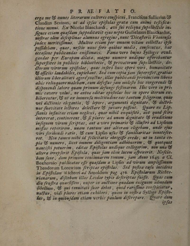 erga me & omnes literarum cultores confpicui, Francifcus Saliicrius & Claudius Sevinus, ut ad ipfas epifiolas grata cum animi tefiifica- tione monui. Ex Nicolai Blanckardi, avi fui reliqua fupelle6lile in- fignes etiam quafdam fuppeditavit ejus «^jGuilielmusBlanckardus», nojtrae olim difiiplinae alumnus egregius, nunc ‘Dicafterii Vianenfis judex meritijfimus. Multos etiam per omnem vitam colle61 as ipfe pojfidebam, quas, nefcio nunc fere quibus modis, confecutus, hac occafone publicandas exifiimavi. Fama vero hujus Sylloges evul¬ gandae per Europam dilata, magno numero undique ojferebantur fuperftites in publicis bibliothecis, privatorum fupellediile, do¬ ti orum virorum epijlolae, quas inferi huic operi viri, humanitate & officiis laudabiles, cupiebant. Sed cum copia jam fup er effiet, grati as illorum liber alit ati agerecoa6ius, illas publicandi provinciam libens aliis relinquere malebam, cum defeffius jam molejto hoc congerendi & difponendi labore quam primum defungi fejtinarem. Hoc vero in pri- mis cavere volui, ne antea editae epifiolae hoc in opere iterum ex¬ hiberentur, & ut ex immenfa multitudine eas tantum filigerem, quae vel diblionis elegantia, & lepore, argumenti dignitate, & do6lri- vae fuavitate lettores dele6lare & juvare poffient. Quare ex Lip- fianis infinitas etiam neglexi, quae nihil exquifiti, aut quod fi ire intererat, continerent, & fi plures ad unum dignitate & eruditione infignem virum fcriptas, aut a viro primario & illufiri ad Lipfium miffias reperirem, unam tantum aut alteram eligebam, unde ejus viri firibendi ratio, & cum Lipfio ufus & familiaritas innote fie¬ ret. Non tamen mihi id felicitatis obtigiffie credo, ut in tanta co¬ pia & numero, licet omnem diligentiam adhibuerim , & quotquot nancifii potuerim , editas Epifiolas undique collegerim, non una & altera irrepferit Epiftola, quae jam olim lucem afpexerit. Nefiie- 'bam fane, dum primum concinnarem tomum, jam Anno 1649. a Cl. Boxhornio publicatas effie qua/dam a Lipfio ad virum amplijfimum Theodorum Leeuwiuui fcriptas epifiolas. Sed poftea cafu incidens in Epiftolam Richteri W Arnoldum pag 476. Epifiolarum Richte- rianarum, di fiebam illas Leidae typis de fcriptas fuiffie. Quas cum diu frufira quaefiffiem, nuper in au 61 ion e quadam exiguum admodum libellum, & qui tenuitati fuae debet, quod rarijfime confpiciatur f va6lus, vidi plures etiam exhiberi, quam in noftra Sylloge Epifto-