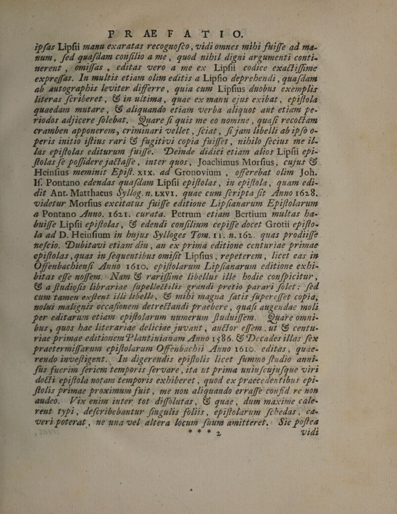 ipfas Lipfii manu exaratas recognofco, vidi omnes mihi fuijfe ad ma¬ num, fed quafdam confilio a me, quod nihil digni argumenti conti- nerent , omijfas y editas vero a me ex Lipfii codice exaUiffime exprejfas. In multis etiam olim editis a Lipfio deprehendi, quafdam ab autographis leviter dijferre, quia cum Lipfius duobus exemplis liter as fcriberet, & in ultima, quae ex manu ejus exibat, epiftola quaedam mutare, & aliquando etiam verba aliquot aut etiam pe¬ riodos adjicere folebat. Quare fi quis me eo nomine, quafi recollam cramben apponerem, criminari vellet, fici at, fi jam libelli ab ipfo o- peris initio ijlius rari & fugitivi copia fuijfet, nihilo fecius me il¬ las epiftolas editurum fuijfe. ‘Deinde didici etiam alios Lipfii epi¬ ftolas fe pojfider e jallajfe, inter quos, Joachimus Morfius, cujus & Heinfius meminit Eptft. xix. ad Gronovium , ojferebat olim Joh. If. Pontano edendas quafdam Lipfii epiftolas, in epijtola, quam edi¬ dit Ant. Matthaeus Syllog.n. lxvi. quae cum fcripta fit Anno i6z8. videtur Morfius excitatus fuijfe editione Lipfianarum Epiftolarum a Pontano Anno. i6zi. curata. Petrum etiam Bertium multas ha- buijfe Lipfii epiftolas, & edendi confilium cepijfe docet Grotii epifio¬ la ad D. Heinfium in hujus Sylloges Tom. 11, n. i6z. quas prodii fe nefcio. Dubitavi etiam diu , an ex prima editione centuriae primae epiftolas,quas infequentibusomifit Lipfius, repeterem, licet eas in Ojfenbachienfi Anno 1610. epijtolarum Lipfianarum editione exhi¬ bitas ejfe nojfem. Nam & rarijfime libellus ille hodie confpicitur, & a ftudiofis librariae fupelleltilis grandi pretio parari folet: fed cum tamen exftent illi libelli, & mihi magna fatis fuperejfet copia, nolui malignis occafionem detreUandi praebere, quafi augendae moli per editarum etiam epiftolarum numerum ftitduijfem. Quare omni¬ bus , quos hae liter ariae deliciae juvant, au lior ejfem , ut & centu¬ riae primae editionemldlantinianam Anno 1586. & Decades illas fex praetermijfarum epiftolarum Offenbachii Anno 1610. editas, quae¬ rendo inveftigent. In digerendis epiftolis licet fummo ftudio annz- fus fuerim fer iem temporis fervar e, ita ut prima uniufcujufque viri dolii epiftola notam temporis exhiberet, quod ex praecedentibus epi¬ ftolis primae proximum fuit, me non aliquando errajfe confid re non audeo. Vix enim inter tot di follitas, fe quae, dum maxime cale¬ rent typi , defcribebantur fingulis foliis, epijtolarum fchedas, ca¬ veri poterat, ne una vel altera locum fuum amitteret, Sic poftea * * * z vidi