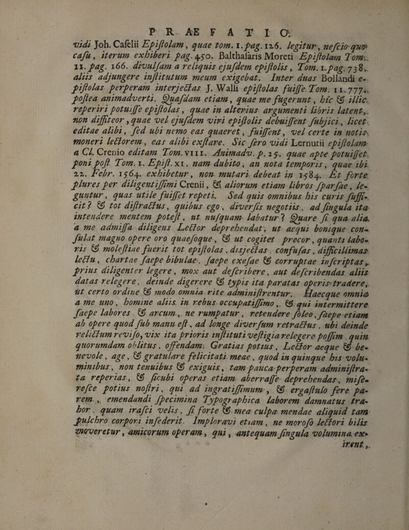 vidi Joh. Cafelii Epiftolam, quae tom. i.pag. 116. legitur, nefcio~qu® cafu, iterum exhiberi pag. 4.5*0. Balthaiaris Moreti Epiftolam Tom.. 11. pag. 166. divulfam a reliquis ejufdem epijtolis, Tom. i.pag. 738^ <*//// adjungere inftitutum meum exigebat. Inter duas Bollandi 0- piftolas perperam interjectas J. Walii epiftolas fuiffe Tom. 1 r. 777.. poftea animadverti. Qua fidam etiam, quae me fugerunt, hic & illic reperiri potuiffe epijtolas, quae in alterius argumenti libris latente non diffiteor, quae vel ejufdem viri epiftolis debuiffent fubjici, licet editae alibi, fed ubi nemo eas quaeret, fuiffient, 2W certe in notis> moneri lettorem-, ter ^//£i exfiave. Sic fero vidi Lernutii epijtolam a Cl. Crenio editam Tom.w m. Animadv. p.if, quae apte potuifet, ponipofi Tom. 1, Ep.ifi.xi. nam dubito, //0te temporis, ^20 i£i. ii. 1564. exhibetur, 000 mutari debeat in 1584, Et forte plures per diligentiffimi Crenii, ^ aliorum etiam libros fparfae, le* guntur, utile fuiffiet repeti. Sed quis omnibus his curis fuffi- & tot diftrattus, quibus ego, diverfis negotiis, W fingula ita? intendere mentem potejt, nufquam labaturi Quare fi qua alia* a me admijfa diligens Lettor deprehendat, ut aequi bonique con¬ fit lat magno opere oro quaefoque, ^ ag/te* precor, quanta Labo* ris ££> moleftiae fuerit tot epijiolas, disjettas confufas, difficillimas leTtu, chartae faepe bibulae, jaepe exefiae ^ corruptae infiriptas ^ prius diligenter legere, mox aut defieribere , aut defcribendas aliis datas relegere, deinde digerere & typis ita paratas operis*tradere,, ut certo ordine & modo omnia rite adminiftrentur. Haecque omnia? a me uno, homine aliis in rebus occupatiffimo „ & qui intermittere faepe labores & arcum ,, ne rumpatur, retendere fio leo,faepe etiam ab opere quod fub manu e fi, longe diverfum retrattus, «£/ deinde re littum revijo, wat /te prioris injhtuti veftigia relegere poffim . quorumdam oblitus, offendam. Gratias potius, Lettor aeque & be- nevole, age, & gratulare felicitati, meae, quod in quinque his volu¬ minibus , non tenuibus & exiguis, tam pauca perperam adminijt ra¬ ta repertas, ^ ficubi operas etiam ab er rufe deprehendas, mifie- w/fc potius nofiri, ^2/ ingratiffimum , & ergaftttlo fere pa¬ rem ,. emendandi fpecimina Typo graphica laborem damnatus tra¬ hor . quam irafici velis, fi forte & mea culpa mendae aliquid tam pulchro corpori infederit. Imploravi etiam, ne morofio lettori bilis moveretur, amicorum operam, qui, antequam fingula volumina, ex» irent 9.
