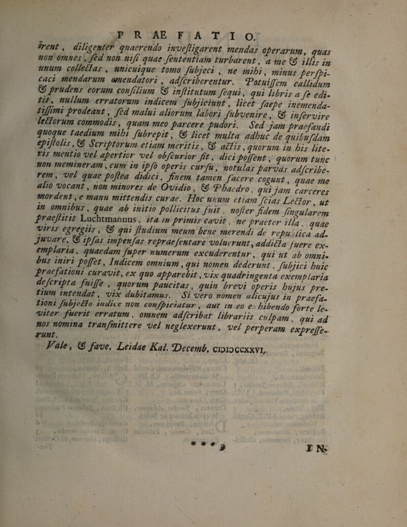 *rent * diligenter quaerendo invejligarent mendas operarum, quas non omnes , fed non nifi quae fententiam turbarent, a me & illis in unum colle EI as , unicuique tomo fubjeci , 7/0 , minus perfpi- caci mendarum mendatori , adfcriberentur. Totuijfem callidum prudens eorum confilium & inftitutum fequi, qui libris a fe edi- //j, nullum erratorum indicem Jubjiciunt, //V^ /20/0 inemenda- tijjrni prodeant ,fed malui aliorum labori fubvcnire, c£ infer vir e le Ei orum commodis, ^00 parcere pudori. Sed jam Praefandi qTTr mihi fuhret>tt> « //Vtf multa adhuc de quibufdam epijtohsScriptorum etiam meritis, © aEtis, quorum in his lite, ns mentio vel apertior vel obfcurior fit, dici pojfent, quorum tunc non memineram, cum in ipfo operis cur fu, »0f#/*r parias adfcribe- refi ’ quaepoftea didici, finem tamen jacere cogunt, quae me alio vocant, non minores de Ovidio , & Thaedro, qui jam carceres mordent, e manu mittendis curae. Hoc unum etiam fcias LeEtor ut m omnibus, quae ab initio pollicitus fuit, nofter fidem finvularem praejtittt Luchtmannus , ita in primis cavit, ne praeter illa quae viris egregiis, & qui ftudium meum bene merendi de republica ad. juvare, & ipfias mpenfas repraejentare voluerunt, addiBa fuere ex¬ emplaria, quaedam fuper numerum excuderentur, qui ut ab omni, bus miri pojfet, Indicem omnium, qui nomen dederunt. fubjici huic praefationi curavit, ex quo apparebit, vix quadringenta exemplaria aejcnpta fuijfe , quorum paucitas, quin brevi operis hujus pre- tium intendat, vix dubitamus. Si vero nomen ulicujus in praefa- tiom fubjefto indice non confpiciatur, aut in eo exhibendo forte le vtter fuerit erratum, omnem adferibat librariis culpam, qui ad nos nomina tranfmittere vel neglexerunt, vel perperam exprejfev /^/0, & fave, Leidae Kal. EDecemb, cipioccxxvi,, • ♦ t ¥