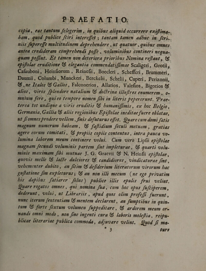 copta, eas tantum f e legerim, in quibus aliquid occurrere exifiima- bam, quod publice fciri interejfet; tantam tamen adhuc in feri* niis fuperejfe multitudinem deprehendere, ut quatuor, quibus omnes antea credideram comprehendi pojfe , voluminibus contineri nequa¬ quam pojjint. Zfr tamen non deteriora prioribus Nomina re Jiant, ££ epiftolae eruditione & elegantia commendatijfimae Scaligeri, Grotii, Caiauboni, Heinfiorum , ReineCi, Boecleri , SchefFeri, Brummeri, Daumii, Columbi, Munckeri, Berckelii, Schelii, Cuperi, Perizonii, ®, ne Italos & Gallos, Falconerios, Allatios, Valefios, Bigotios & alios, viros fplendore natalium & do Ei r in a illujires enumerem , o- mnium fere > qui eo tempore nomen fibi in literis pep er erunt. Trae- terea tot undique a viris eruditis & humanijfimis, ex hoc Belgio, Germania, Gallia & aliis regionibus Epiftolae ineditaefuere oblatae, ut fi omnesprodere vellem, finis de futurus ejfet. Quare cum domi fatis magnum numerum habeam, & fafiidium feculi metuam, gratias agere eorum comitati, propiis copiis contentus, intra pauca vo¬ lumina laborem meum continere volui. Cum vero Lipfii epiftolae magnam fecundi voluminis partem fint impleturae, & quarti volu¬ minis maximam fibi mutuae J. G. Graevii & N. Heinfii epiftolae, quovis meile & laEle dulciores & candidiores, vindicaturae fint, vehementer dubito , fitim ££> defiderium lit erat orum virorum hac guftatione fim expleturus; £§? #00 /7/i me cum (ne ego privat im his dapibus fati arer folus) publice illis epulis frui velint. Quare rogatos omnes, nomina fuay cum hoc opus fufeiperem, dederunt, volui, Librariis , apud quos olim profejfi fuerunt t nunc iterum[ententiam Amentem declarent, 40 fumptibus in quin¬ tum & forte fex tum volumen fupp e ditare, ® ardorem meum or¬ nandi omni modo , 000 ingenti cura & laboris moleftia, reipu- blicae lit erariae publica commoda, adjuvare velint« Quod fi met- * 3 /«r/ v