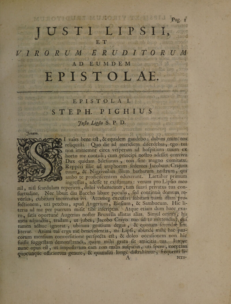 _ ... -. • - Pag. t E T . » | . • T ^ r r • ' ! / . * VIRORUM ERUDITORUM AD E U M D E M E P I S T O L AE. epistola';. STEPH. PIGHIUS i , • * ii . » ' f • J > / J .• > » • * • I L JuJio Lipfio S. P. D. iifl SifOmiJTLI» IVJkjlSGOXid .t/ 3IJ'ijIOl 8ljiSnOfl3(| •• j •* ;■) i s,]': >.' / nu»*, ■ v • j i rui uno*. a , I vales bene eft, & equidem gaudebo 3 dubios enim nos reliquifti. Quo die ad meridiem dilcedcbas, ego tui non immcmor circa vefperam ad hofpitium tuum ex horto me contuli j cum principi noftro adeftet conviva Dux quidam Silefianus , non fine magno comitatu. Repperi illic ad amphoram fedentes Jacobum Crajum tuurn^ & Nigrivolam illum barbarum noftrum, qui ambo te proficifcentem eduxerant. Laetabar primum ingrefius, adefte te cxiftimans : verum pro Lipfio meo nil, ni fi fcaedulam reperiens, dolui vehementer, tam fuavi privatus tua con- fuetudine. Nec libuit diu Baccho libare poculis, fed continuo domum re- verfus, cubitum incaenatus ivi. Attamen exculavi fubitam tuam iftam pro¬ fectionem, uti petebas, apud Augerium, Biefium, &c Sambucum. Hic li- teras ad me per puerum mifit tibi infcriptas. Atque etiam dum haec exa¬ ro , latis oportune Augerius nofter Bruxella allatas alias. Simul omnes, his meis adjundlis, tradam, ut jubes, Jacobo Crayo tuo ad te mittendas :vqui tamen adhuc ignorat , ubinam gentium degas , Sc quonam terendae fint literae. Animi tui erga me benevolentia, mi Lipfi, abunde mihi hac pau¬ corum menfium converfatione perfpe&a eft •, 8c doleo occationem non hic fuifie luggettam demonflrandi, quam mihi grata fit amicitia tua. Itaqye nunc opus eft, ut impolterum eam non malis aufpiciis, uti fpero, coeptam quocunque officiorum genere, Sc quamdiu longe diftrahimur, frequenti li-