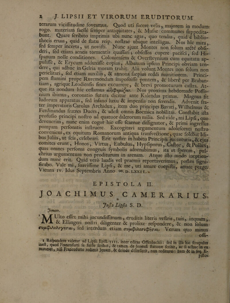 terarum viciffitudine foveamus. Quod uti facere velis, majorem in modum: rogo, materiam facile femper antiquitates, &. Mufie communes fuppedita- bunt. Quare fcribito imprimis ubi nunc agas, quo tendas, quid e biblio¬ thecis eruas , quid de flatu reip. noflrae ubique intelligas. Nos hic mira fed femper incerta, ut novifli. Nunc ajunt Montes non folum ar&e obfi- deri, fed etiam aeneis tormentis qualTari; obfeffos cupere pacifci, fed Hi- • fpanum nolle conditiones. Colonienfem & Overfleynium cum equitatu ap- pulilfe, & Eiycum adduxifle copias, Albanum ipfinn Principi obviam ten¬ dere, qui adhuc in Gelria moram trahit. Alii volunt Montes non folum non periclitari, fed etiam auxiliis, & annona faepius reddi munitiorem. Princi¬ pem flumini prope Ruremondam impofttifle pontem, & libere per Braban- uam, agrique Leodienfis fines excurrere, & brevi promoturum caftra. At¬ que ita nondum hic ceflamus dv\t(pvif*'i£etv. Nos proxima hebdomade PofTo-: nium ibimus, coronatio futura dicitur ante Kalendas primas. Magnus fit ludorum apparatus, fed infano luxu 6c impenfis non ferendis. Advenit fra¬ ter imperatoris Carolus Archidux, item duo principes Bavari, Wilhelmus Sc Ferdinandus fratres Duces, & adefl omnis Boemica nobilitas. Conflabit ifla profufio principi noflro ad quatuor dalerorum milia. Sed vide, mi Lipfi, quo » devenerim, nunc enim cogor hic effe fcaenae diffignator, & primi ingreffus> pompam perfonatis inflruere. Excogitavi argumentum adolefcenti noflro conveniens, ex equitum Romanorum antiqua tranfvedlione, quae folebat Idi¬ bus Juliis, ut fcis, celebrari. Erit noder in habitu Principis juventutis ,& ejus comites erunt, Honos, . Virtus, Eubulus, Hypfiporus, Caflor, ScPollux*. quas omnes perfonas congruis fymbolis adornabimus, ita ut fperem, pul¬ chrius argumentum non proditurum in arenam. Atque iflo modo ineptien- - dum nunc erit. Quid vero laudis vel praemii reportaverimus, poflea figni- ncabo. Vale mi, fuaviflime Lipfi, & me, uti amare coepifti, amare perge, v lenna iv. Idus Septembris Anno oo.d.lxxii... EPISTOLA II. JOACHIMUS CAMERARIUS, JuJIo Lipfio S. D.. ^}enam. 1 A/f mihi Flcundifrimum ^ eruditis literis veflris, tuis, inquam & ElUngeri noitri diligenter & prolixe refpondere, Sc non folum vvptpiMhoyvio-cti, ied interdum etiam Verum quo minus, offi- ^ VVr* inter editas offenbachii: fed in illa hic fcrupulus ^C° fuifTe fcribat, & tamen dejenenfi ftatione feribit, ac fi adhuc in ea maneret, Francofurto redierit Jenam,6c deinde difceilerit, non rediturus: nam & in feq. E- pifto-
