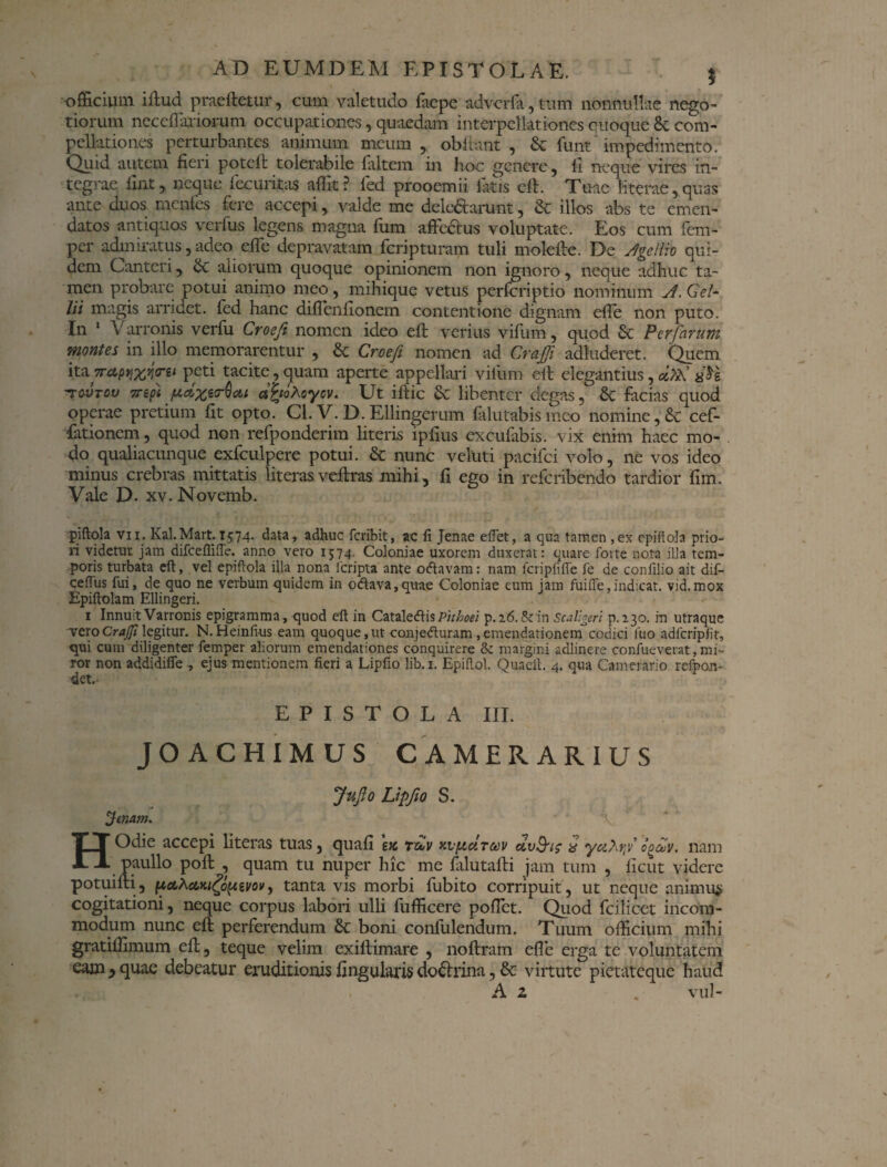 officium iftud praeftetur, cum valetudo facpe adverfa, tum nonnullae nego¬ tiorum nec diariorum occupationes, quaedam interpellationes quoque & com¬ pellationes perturbantes animum meum, obiiant , & funt impedimento. Quid autem fieri poteft tolerabile faltem in hoc genere, li neque vires in¬ tegrae iint, neque fecuritas affit ? fed prooemii fatis eft. Tuae literae, quas ante duos menles fere accepi, valde me delegarunt, & illos abs te emen¬ datos antiquos verfus legens magna fum affectus voluptate. Eos cum fem- per admiratus, adeo effe depravatam feripturam tuli molefte. De /Igellio qui¬ dem Canteri, aliorum quoque opinionem non ignoro, neque adhuc ta¬ men probare potui animo meo, mihique vetus perfcriptio nominum J. Gel¬ lii magis arridet, fed hanc diffenftonem contentione dignam effe non puto. In 1 Varronis verfu Croeji nomen ideo eft verius vifum, quod Perfarum montes in illo memorarentur , & Croeji nomen ad CraJJi adinderet. Quem itan-anxint peti tacite, quam aperte appellari vifum eft elegantius, etXSl tovtov Tripi pccxeo-Qat dPtohoycv. Ut iftic libenter degas, Sc facias quod operae pretium fit opto. Cl. V. D. Ellingcrum falutabismeo nomine, & cef- fationem, quod non refponderim literis ipfius exeufabis. vix enim haec mo¬ do qualiacunque exfculpere potui. & nunc veluti pacifci volo, ne vos ideo minus crebras mittatis literas veftras mihi , fi ego in referibendo tardior fim. Vale D. xv. Novemb. piftola vn. Kal.Mart. 1574. data, adhuc feribit, ac li Jenae eftet, a qua tamen ,ex epiftola prio¬ ri videtur jam difceflifte. anno vero 1574. Coloniae uxorem duxerat: quare forte nota illa tem¬ poris turbata eft, vel epiftola illa nona.fcripta ante oftavam: nam fcripfiffe fe de confilio ait dif- ceftus fui, de quo ne verbum quidem in o<ftava,quae Coloniae cum jam fuifie,indicat, vid.mox Epiftolam Ellingeri. 1 Innuit Varronis epigramma, quod eft in Cataletfis Phhoei p.a6.&in Scallgeri p.130. m utraque veroCrajfi legitur. N. Heinftus eam quoquo,ut conje&uram, emendationem codici luo adfcripJit, qui cum diligenter femper aliorum emendationes conquirere & margini adlinere confueverat,mi¬ ror non addidifle , ejus mentionem fieri a Lipfio lib.i. Epiftol. Quaeft. 4. qua Camerario refpon- det.- EPISTOLA III. JOACHIMUS CAMERARIUS JuJio Lipfio S. jUnam. HOdie accepi literas tuas, quafi e>c tzov xv/acItoov d,v&is & yu?\rf codv. nam paullo poft , quam tu nuper hic me falutafti jam tum , ficut videre potuifti, pcLhctKigopzw, tanta vis morbi fubito corripuit, ut neque animus cogitationi, neque corpus labori ulli fufficere poffet. Quod fcilicet incom¬ modum nunc eft perferendum & boni confulendum. Tuum officium mihi gratillimum eft, teque velim exiftimare , noftram efle erga te voluntatem