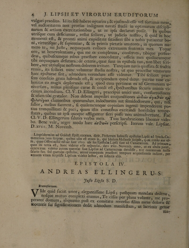 vulgari pi aedito. Id ita fefe habere optarim 3 & ejufmodi e fle vel fortunas meas vel audoritatem non prorfus indignam navati ltudii in optimarum difcipli- narum & artium exercitationibus , ut re ipfa declarari pollit. In quibus- utrifque cum deficiamur, reflat fcilicet, ut judicio noflro, fi quid m hoc momenti efl, & promti animi cupiditate fatisfieri fibi a nobis patiantur bo¬ ni , virtutifque, & fapientiae, & in primis pietatis amatores, in quorum nu¬ mero te, mijufle, nequaquam colloco extremum lententia mea. Tcque oro, ut benevolentiam, qua me es complexus, conferves, tibique perfua- deas, quibufeumque rebus praeflare concedatur, officia mea qualiacumque tibi nequaquam defutura:de ceteris, quae funt in epiflola tua, non libet feri- bere, nec utriufque noflrum dolorem irritare. Tanquam navis quaflata d fradtis remis, ita fcilicet nunc vehuntur fludia noflra, ut quo procellae ventorum haec ej edurae fint, admodum verendum effie videatur. Tibi fcilicet prae- fens conditio grata habenda efl, & accipiendum quod' datur, patriae tuae ca¬ lamitas eo magis deploranda ell , quod cum pertineat ea ad Germaniam u-: niveriam, minus plerifque curae & cordi efl, fpedantibus fecuris animis vi¬ cinum incendium. Cl. V.D. Ellingeri, praecipui amici mei, confuetudinem & ufum tibi gratulor. Non debent impediri conjunctiones dvdfdv dyad-dv yjj QihoMyav clamoribus quorumdam.indodorum aut femidodorum, qui, nifi. fallor, melius facerent, fi qualemcunque copiolam ingenii impenderent po¬ tius tranquillitati & paci, quam iflis conatibus excitandi horribiles tempe- llates, quibus ut ipfi quoque affligantur fieri poffe non animadvertunt. Fac Cl. V. D. Ellingerum falutes verbis meis. Tuas lucubrationes libenter* vide¬ bo. Bene vale, aegre modo haec drS-tvdv perfcripfi. Iterum vale. Lipfiae 0.xvi i. M. Novemb,. r ©innem vitam icnpfifle Lipfium videbit le<5tor, ex infinitis aliis. EPISTOLA IV. A N D R E A S F L L I N G E R U- s; JuJlo Lipfto S. D. lius meus doloris & , ut lacrimis genae ma*-