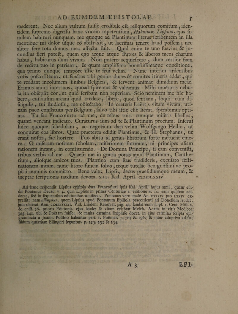 maderent. Nec alium vultum fuifle credibile eft reliquorum comitum, iden¬ tidem fupremo digrefiu hanc vocem repetentium, Habuimus Upftum^ ejus fi- milem habituri nunquam, me quoque ad Plantinum literasTcribentcm in illa mentione tui dolor ufque eo abftraxit, ut lacrimas tenere haud pofiem j nec aliter fere tota domus mea affedta fuit. Quid enim te uno fuavius 6c ju¬ cundius fieri poteft, quem ego aeque atque fratres Sc liberos meos charum habui , habiturus dum vivam. Non potero acquiefcere , dum certior fiam de reditu tuo in patriam , & quam ampliflima honeftiftimaque conditione, qua primo quoque tempore iftic te frui velim. Nunc interim ardentibus votis pofcoDeum, ut fandtos tibi genios duces comites itineris addat, qui te reddant incolumem finibus Belgicis, & fervent animae dimidium meae. Erimus amici inter nos, quoad fpiremus 6e valeamus. Mihi moeroris nebu¬ la ita oblepfit cor, ut quid fcribam non reperiam. Scio neminem me hic ha¬ bere, cui aufim arcani quid credere, libere, quod fentiam, loqui, cum di- fcipulis, tui ftudiofis, me obledtabo. In caeteris Laertis vitam vivam, uti- nam pace conftituta per Belgium, falvo tibi iftic effe liceat, fperabimus opti¬ ma. Tu fac Francofurto ad me, de rebus tuis, cumque miferis libellos, quanti veneant indicato. Curaturus fum ad te & Plantinum precium. Inferui hifce quoque fchedulam , ac negotium dari velim Wolfgango Heilio, ut conquirat eos libros. Quae praeterea edidit Plantinus, & H. Stephanus, ut erant noftri, fac hortere. Tuo abitu id genus librorum forte metuent eme¬ re.. O miferam noftram fcholam, miferiorem futuram, ni principes aliam rationem ineant, in conftituendo. De Domina Principe, fi eam convenifti, tribus verbis ad me. Quaefo me in gratia ponas apud Plantinum, Canthe¬ rium, aliofque amicos tuos. Plantino cum fuas tradideris , excufato fefti- nationem meam, nunc litore funem folvo, teque tutelae benigniftimi ac pro¬ pitii numinis committo. Bene vale, Lipfi, decus praefidiumque meum,& ineptae fcriptionis taedium devora, xii. Kal. April. cioiolxxiv. Ad hanc refpondit Lipfius epiftola data Francofurti ipfis Kal. April. hujus anni , quam edi¬ dit Pontanus Decad. v t. quiaLipfius in prima Centuriae i. editione n. io. eam quidem edi¬ derat, fed in fequentibus editionibus omiferat. Pontanus vero male An. txxxiv. pro lxxiv. ex- preflit: nam F.llingerus, quem Lipfius apud Pontanum Epiftola praecedenti ad Donellum laudat, jam obierat Ann. cididlxxxii. Vid. Linden; Renovat, pag. 44. laudat eum Lipf. 1. Cent. Mifc. 2. &C epift. 76. prioris Editionis, ejus laudes & vitam celebrat Melch. Adam. in vitis Medicor, pag. 140. ubi & Poetam fuifie; & multa carmina fcripfifte docet, in ejus carmina fcripta epi¬ grammata a Joann. Pofthio habentur part. 1. Poemat. p. 107 & 196.; & inter adoptiva adPo- fthium quaedam Ellingeri leguntur, p. 113.131 & 234. EPL )
