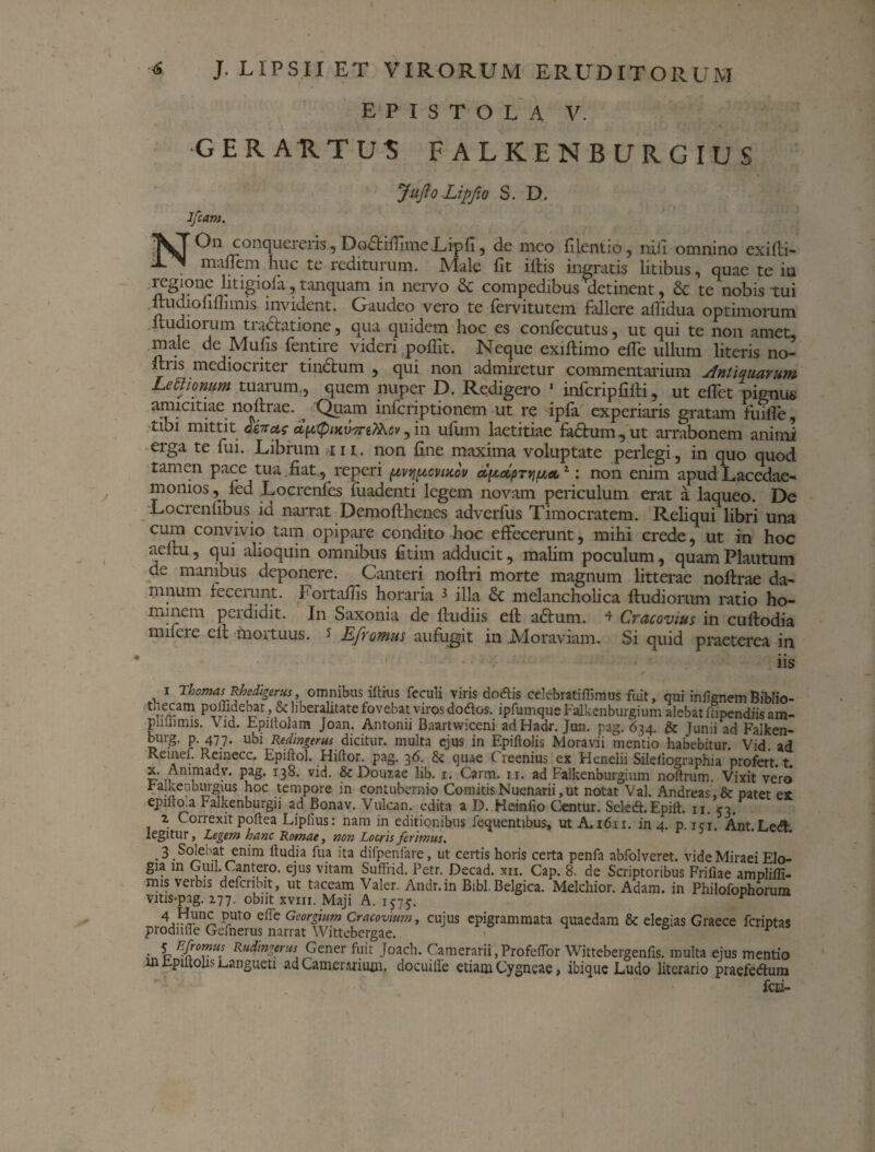 EPISTOLA V. GERAUTUS FALKENBURGIUS JuJloLipfio S. D. Jfcam. On conqueieiis, Dodtifiinie.Lipfi, de meo filentio, nidi omnino exifti- maflem huc te rediturum. Male fit iftis ingratis litibus, quae te in regione litigiofa, tanquam in nervo & compedibus‘'detinent, & te nobis tui ltudiofiffimis invident. Gaudeo vero te fervitutem fallere afiidua optimorum ltudiorum tradatione, qua quidem hoc es confecutus, ut qui te non amet, male de Mufis fentire videri poffit. Neque exiftimo efle ullum literis no- ftns mediocriter tindum , qui non admiretur commentarium Antiquarum Lettionum tuarum,, quem nuper D. Redigero 1 infcripfilti, ut effet pignus amicitiae noftrae. , Quam infcriptionem ut re ipfa experiaris gratam fuifTe, tibi mittit diitcts dpQiKVTnThcv, in ufum laetitiae factum, ut arrabonem animi erga te fui. Librum ni. non fine maxima voluptate perlegi, in quo quod tamen pace tua . fiat , reperi pivyucvsxcu ct^olpTYiuetz: non enim apud Lacedae¬ monios , fed Locrenfes fuadenti legem novam periculum erat a laqueo. De Locrenlibus id narrat Demofthenes adverfus Timocratem. Reliqui libri una cum convivio tam opipare condito hoc effecerunt, mihi crede, ut in hoc aeftu, qui alioquin omnibus fitim adducit, mahm poculum, quam Plautum de manibus deponere. Cauteri noflri morte magnum litterae noftrae da¬ mnum fecerunt. Fortafiis horaria 3 illa & melancholica ftudiorum ratio ho¬ minem perdidit. In Saxonia de fiudiis elt adum. 4 Cracovius in cuftodia mifere efl mortuus. J Efromus aufugit in Moraviam. Si quid praeterea in iis . 1 Tbomas Rhedigerus, omnibus iftrus feculi viris dodis celebratiffimus fuit, qui infignem Bibfio- thecam poffidebat, & liberalitate fovebat viros dodfos. ipfumque Falkenburgium alebat fdpendiis am- pliilimis. Vid. Epiitolam Joan. Antonii Baartwiceni adHadr. Jun. pag. 634. & Junii ad Falken- burg. p. 477. ubi Redingerus dicitur, multa ejus in Epiftolis Moravii mentio habebitur. Vid. ad Retnef. Reinecc. Epiftol. Hiftor. pag. 36. & quae (Teenius ex Henelii Sileiiographia profert, t x. Animady. pag. 138. vid. & Douxae lib. 1. Carm. 11. ad Falkenburgium noltrum. Vixit vero raiketiburgius hoc tempore in contubernio ComitisNuenarii,ut notat Val. Andreas,& patet ex epiiiaa Falkenburgu ad Bonav. Vulcan. edita a D. Heinfio Centur. Seledt.Epift. n. 53. z Correxit poftea Liplius: nam in editionibus fequentibus, ut A.1611. in 4. p. ici. Ant.Ledl legitur, Legem hanc Romae, non Locris ferimus. 3 Solebat enim ftudia fua ita difpenfare, ut certis horis certa penfa abfolveret. vide Miraei EIo- gia in Guil. Cantero. ejus vitam Suffrid. Petr. Decad. xii. Cap. 8. de Scriptoribus Frifiae amplilli- nus verbis defcribit, ut taceam Valer. Andr.in Bibi. Belgica. Melchior. Adam. in Philofophorum vitis-pag. 277. obiit xvnr. Maji A. 1575. v 4 Haunj; Put0 efie Georgium Cracovmm, cujus epigrammata quaedam & elegias Graece fcriptas prodii ile Gefnerus n arrat Wittebergae. r .i ntvH- Ru$n£frus Gener fuit Joach. Camerarii, Profefior Wittebergenfis. multa ejus mentio in Epiltolis sanguen ad Camerarium, docuiife etiam Cygneae, ibique Ludo literario praefe&um fcii-