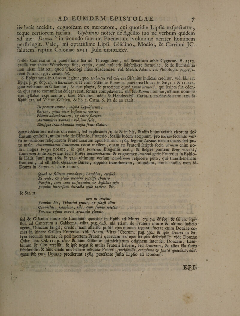 iis locis accidit, cognofcam ex mercatore, qui quotidie Lipfia exfpe&atur, teque certiorem faciam. Giphanius nofter de Agellio fuo ne verbum quidem, ad me.. Douza 6 in fecundo fuorum Poematum volumine acriter hominem perftringit.. Vale, mi optatiflime Lipfi. Gifelino, Modio, Carrioni JC, falutem. raptim Coloniae xvii. Julii cididlxxv.- fcribit Camerarius in praefatione fua ad Theognidem , ad Senatores urbis Cygneae. A. 1550. cauda cur abieritWitteberga fuit, credo, quod noluerit fubfcribere formulae, & de Euchariitia non idem fentiret, quod Theologi illius Academiae, vid. Melch.Adam. vit. Philofoph. pag. 371. obiit Norib. 1591. aetatis 68. 6 Epigramma in Oberum legitur,quo Hubertus vel ObertusGifanius indicari creditur, vid. lib. ir. Epigr. p. 36.&p.43.in£«mmtf:erat enim Gifanius Buranus. praeterea Douza in Satyr. i.&ii.exa¬ gitat vehementer Gifanium , & ejus plagia, & praecipue quod Lucae Fruterii, qui fcripta fua eden¬ da ejus curae commiferat & legaverat, ferini a compilaverat, ubffub Fannii nomine, ultimas nominis ejus fyllabas exprimente , latet Gifanius. adde & Hendecafyll. Carm. 1. in fine & carm, m. Epilt. ni. ad Vidlor. Gifelen. & lib. 1. Carm. 6. ita de eo canit: Tu praeter omnet, Alpha Legulejorum, • Burem , quem inter buftuarios verres Plumis adumbratum, C'1 colore furtivo Autumnitas Pontana nobilem fecit, Notifque transrhenana inufia frons Gallis, quae obfcuriora exteris obvenient, fed explicanda,''quia & in his, & aliis hujus aetatis virorum do- dtorum epiftolis,multa inde deGifanio,Fruterio,&aliis lucem accipiunt, proBurene fecundo ver- fu in editione reliquiarum Fruterianarum apudPlantin. 1584. legitur Larane. nefeio quare, fed pu¬ to male. Autumnitatem Pontanam vocat meffem , quam ex Fruterii feriptis fecit. Fruiten enim no- ftra 1 lingua Fruges notant , & quia Frutenus Brugenlis erat , Belgae pontem Brug vocant, Pontanam inde Satyricus fecit Poeta autumnitatem. & cognomen Pontani gerit Fruterius inEpifto- lis Hadr. Junii pag. 169. & 374. ultimum' verfum Lambinum refpicere puto, qui transrhenanam frontem , id eft Hub. Gifamum Burae , oppido transrhenano, oriundum, notis inufiit. nam id Douza in Satyra 1. clare innuit. Gjuod te felicem quondam, Lambine, cerebri Et vidi, isr pleno memini pofuijfe theatro Parifiis, tunc cum miferandus hoftibus ipjis Fannius introrfum detrafia pelle pateret. &c. k Sat. 11. non ut ineptus Fannius hic, Fidentini genus, er plagii olim ^ ConviSlus, Lambine, tibi, cum fronte retefta Furtivis rifum movit cornicula plumis. fed & Gifanius fimile de Lambino queritur in Epift. ad Muret. 73. 74. & feq. & Gifan. Eph ftol. ad Canterum a Gabbema edita pag. 648. ubi etiam de Fruterii morte 8c ultimo judicio agens, Douzam tangit, credo; nam afterifei pofiti ejus nomen tegunt, fuerat enim Douzae co¬ mes in itinere Gallico Fruterius. vid. Adam. Vitas JCtorum. pag. 391. & ipfe Douza in Sa¬ tyra fecunda narrat, fe poft mortem Fruterii quaedam ex ejus feriptis defcripfille. vide Douzae Odar. libr. Od. n. p. 161/ & hinc Gifanius inimicitiarum originem inter fe, Douzam, Lam¬ binum 8c alios arceffit; & ipfe negat fe multa Fruterii habere, fed Douzam, & alios illa furto fubduxi(Te: & hinc credo nos habere reliquias Fruterii, verifmilia ,carminua zr pauca quaedam, alia. spjae fubcura Douzae prodierunt 1584. praefante Jufto Lipfio ad Douzam.