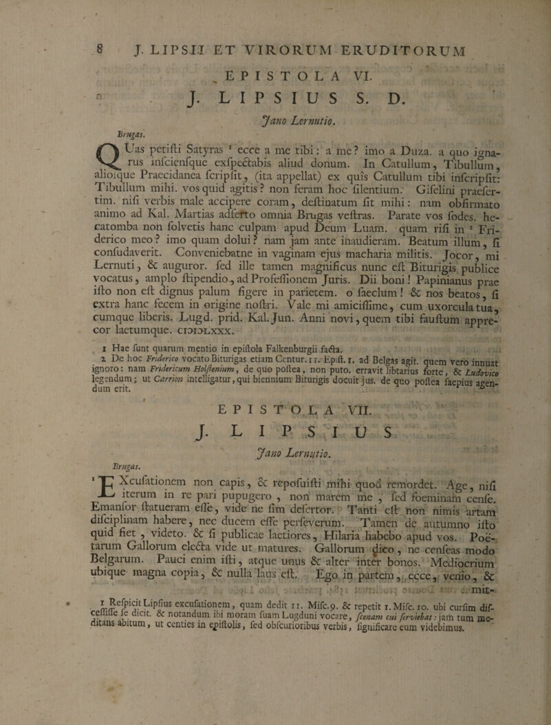 EPISTOLA VI.  J. L I P S I U S S. D. Jano Lernutio. Erugas. QUas petifti Satyras 1 ecce a me tibi: a me? imo a Duza. a quo igna¬ rus infcienfque exfpectabis aliud donum. In Catullum, Tibullum, alioique Praecidanea fcriplit, (ita appellat) ex quis Catullum tibi infcripfit: Tibullum mihi, vos quid agitis? non feram hoc filentium. Gifelini praefer¬ tili. mfi verbis male accipere coram, delimatum iit mihi: nam obfirmato animo ad Ival. Martias adfefto omnia Brugas veilras. Parate vos fodes, he- catomba non folvetis hanc culpam apud Deum Luam, quam riii in 2 Fri- derico meo ? imo quam dolui ? nam jam ante inaudieram. Beatum illum, fi confudaverit. Conveniebatne in vaginam ejus macharia militis. Jocor, mi Lernuti, & auguror, fed ille tamen magnificus nunc ell Biturigis publice vocatus, amplo ilipendio,adProfeifionem Juris. Dii boni! Papinianus prae ifto non ell dignus palum figere in parietem, o faeclum! & nos beatos, fi extra hanc fecem in origine nofiri. Vale mi amicifiime, cum uxorcula tua, cumque liberis. Lugd. prid. KaLJun. Anni novi, quem tibi fauftum appre¬ cor laetumque. cidiolxxx. i Hae funt quarum mentio in epiftola Falkenburgii fatfta. 2 De hoc Friderjco vocato Biturigas etiam Centura i. Epift.i. ad Belgas agit, quem vero innuat ignoro: nam Fridericum Holflentum, de quo poftea, non puto, erravit libtarius forte, & Ludovico legendum; ut Carnon intelligatur,qui biennium Biturigis docuit jus. de quo poftea faepius a^en dum erit. 1 b EPISTOLA VII. J. L I P S , I U S Jano Lernutio. Brumas. EXcufitionem non capis, & repofuifti mihi quod remordet. Age, nifi iteium in re pari pupugero , non marem me , fed foeminam cenle. Tmanfoi ftatuciam cfic^ vide rie fini dcfcrtor. Tanti clt non nimis artam difciplinam habere, nec ducem efie perfeverum. Tamen de autumno illo quid fiet , videto. Sc fi publicae laetiores, Hilaria habebo apud vos. Poe¬ tarum Gallorum eledta vide ut matures. Gallorum dico, ne cenfeas modo Belgarum. Pauci enim illi, atque unus 8c alter inter bonos. Mediocrium ubique magna copia, Sc nulla laus efi. Ego in partem, .,ecce, venio, & ■ ... . j- 'u! .... p ' . mit- !rmerPij1-t.Lip?US excufati°nem, quam dedit ir. Mifc.9. & repetit i.Mifc. 10. ubi curfim dif- ce 1 e le dicit. oc notandum ibi moram fuam Lugduni vocare, /cenam cui ferviebat: jam tum me¬ dullis aoitum, ut centies in epiftolis, fed obfcurioribus verbis, ligtniicare eum videbimus.