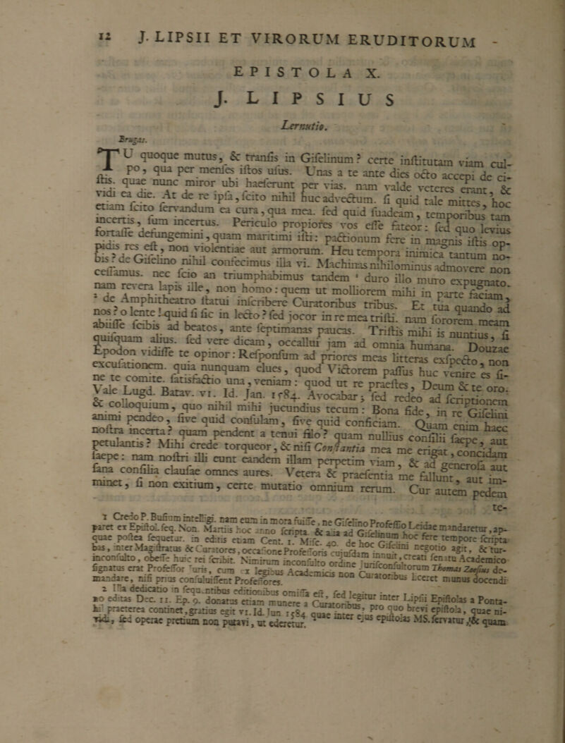 EPISTOLA X. J. L I P S I U S Lernuti§. T L ^uoo*ue nutus, ic tranfis in Gifelinum? certe indituram viam cui- A po, qui per mente iftos ufius. Unis a te ante dies octo accep. de ri- lhs. quae nunc miror ubi haeierunt per vias, nam valde veteres enmt & ndi ea uie. At de re ip!a,Icito nihil huc advectum, fi quid tale mittes hoc m^K “pUri > ?UA mra' fed ^ temporibus’tam r incertus. Pencmo propiores vos eiTe fateor: fedquo levius fortalie cerungemim, quam maritimi ilH: pactionum fere in marmri iffis Cp- hZZZ non.1v,olcntae.aut anuorum. Heu tempora inimica’tantum no- bis u. Gueuno nihil comecimus fiia vi. Machinas nihilominus admovere non cc^unus. nec icio an triumphabimus tandem • duro illo muro expugnato nam mera lapis ille, non homo:quem ut molliorem mihi in parte'hifwn ' ae, Amphithatto ita tui micnbere Curatoribus tribus. Et tua ouando ad !jnie! quiri Ii Uc in lecto? fed jocor in re mea trifti. nam fororem meam abufle Ic.bis ad beatos, ante feptimanas paucas. Trillis mihi ;s nuntius fi quuquam abus. ied vere dicam, occaUuTiam ad omnia Wma Douzae Erodon vidifie te opmor: Refponfum ad priores meas litteras exfp-ao non exculauonem. quia nunquam elues, quod Vietorem paflus huc’vSfire «fi ne te com.te istisradio una, veniam: quod ut re pradte, DeuLTte oro' \ ale Lugd. Batav. vi. Id. Tan. irS4. Avocabar i fed redeouf-,W & «uoquium , quo nibil mihi jucundius tecum: Bona fide i/reCifiT ZZ Pende°’s 1,VS Q‘UM c,oni’jUm > «ve quid conficiam. en^ W , quam pendent a tenui filo? quam nullius confilii faeo* petulantis. Mihi crede torqueor, &nifi ConJjKti* mea me eritnr /J’VUt laepe: nam noftri illi eunt eandem iUam perpetim viam & afl’ Rna eonfiha daufae omnes aures. VetenT PraefenS me fSLfT^f Z , non exitium, certe mutatio omnium rerum. Cur autem pedem paret exEpifiol.feq.Noa^fa^fh^lr^o fCTipta V^ifacf!^/-P,rofeffi<?Lddaemandaretur,ap- quae poitea fequetur. in editis etam Cent. ™ d^oc'r!Eh^ ferC teTDP°re ^ripa bas, mter Magidraros & Curatores, occaSo*- e Profrrnri*^ri. -j “oc. Gifeam negotio agit, Sctur- inroaloho, obeiTe huic rei fcibit. Nimirum ijSwfiiho o-i,'?SnTe'1“'J’iCIeitl fe?ira Academico iPmfeflo, 'rnj. Cjm —t l^, A ”;.“^^I<^con-ralt«ram tWti, de- docendi figzara5 erat ProfeJor Tuns, crm n Jegicus mania-e, rui: pnos confuluifientProfeifores . — ._ r -« .. . __ ------ r- — wu-uiuiutm i iUicrorex. _-— «w-uui 2 i sa dedicatio in feqa.nhbos editionibus omi^a c-a • T • *o eo-.tas Dec. ii. Ep. 9. donatus etiam munere a Crnrr-^™ mter EP*®oks a Ponta- k praeterea continet,gratius egit vi.Id. Tun rjS4 quae C/*°h’ quae ni* ^ 1 operae pretium noa putavi, u: edemur * J epaio^s MS. fervatur quam