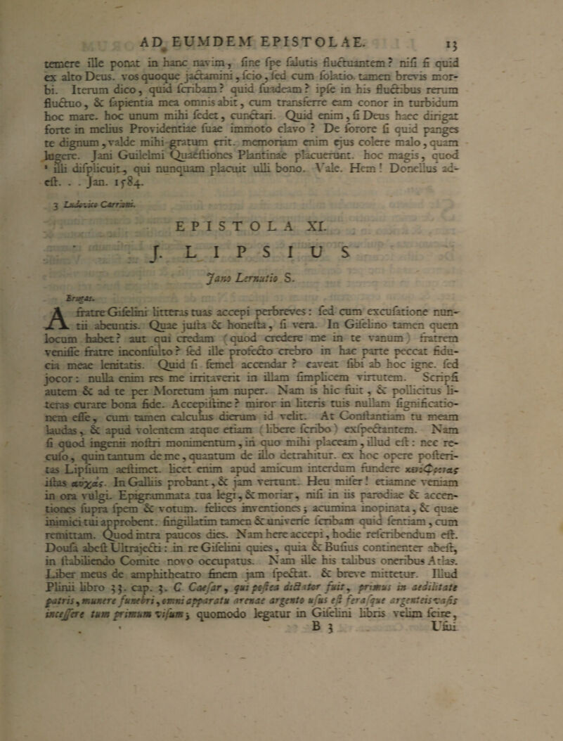 temere ille ponat in hanc navim, ilne fpe (alutis fluctuantem: nifi fl cuid ex alto Deus, vos quoque jactamini, fcio , led cum idktio. tamen brevis mor¬ bi. Iterum dico, quid fcribam? quid fuadeam? ipfe in bis fluctibus rerum fluctuo , 6c lapientia mea omnis abit, cum transferre eam conor in turbidum hoc mare, hoc unum mihi ledet, cunctari. Quid enim, A Deus haec dirigat forte in melius Providentiae iuae immoto clavo ? De fotore fl quid panges te dignum,valde mihi gratum erit, memoriam enim ejus colere malo,quam lugere. Jam Guiielmi Quaelliones Plantinae placuerunt, hoc magis, quod ‘ ilii difplicuin, qui nunquam placuit ulli bono. Vale. Hem! Dcnei.us ad- eft. . . Jan. ifS.*. 3 Lndtn.it* Carristn, EPISTOLA XI. f. L I P S I U S Jan-3 Lertuttio S. Zrzr&i. A fratre Gifelini litteras tuas accepi perbreves: led cum exculatioce nun¬ tii abeuntis. Quae juita 5c honeita, fi vera. In Gifehno tamen cuem locum habet: aut cui credam cuod credere me in te vanum narrem venifle fratre incondito r fed ille profecto crebro in hac parte peccat fidu¬ cia meae lenitatis. Quid fi fenei accendar r caveat fibi ab hoc igne, fed jocor: nulla enim res me irritaverit in illam fimrlicem virtutem. Scripfi autem & ad te per Moretum jam nuper. Nam is hic iiiit , «5c pollicitus ii- tcros curare bona fide. Accepiikine r miror in literis tuis nudam fignificitio- nem efie, cum tamen calculus cieram id velit. At Comtantiam ra meam laudas, apud volentem atque etiam libere icriho exipectantem. Nam fi quod inger.fi noltn moramentum , in quo mihi placeam , illud eil: nec re- cufo, quin tantum de me ? ouantum de illo detrahitur, ex hoc opere pofteri- tas Lipfium aeitimet. licet enim apud amicam interdum fundere nviCcem? hias av^as- In Gallus probant, 6c iam vertunt. Heu miier ! etiam ne vernam in ora vulgi. Epigrammata tua legi, monar, nili in iis parodiae & accen- tiorts fupra fpem X votum, felices inventiones acumina inopinata, N cuse inimici tui approbent, fingillatim tamen & univene icnbam cuid lenriam,com remittam. Quod intra paucos dies. Nam here accepi, hodie releribendum eir. Doufa abeit Uitrajecti : in re Gileiini quies , quia 6c Bufius continenter abeit, in ltabiiiendo Comite novo occupatus. Nam file his talibus oneribus Atlas. Liber meus de amphitheatro finem jam fpectat. N breve mittetur. Illud Plinii libro $$. cap. 5. C Coe ar, quspcsea dtBaUr fuity primus in aedilitate patris, munere funebri apparatu arenae argento uns e i 'era que argenteis? a fis mejere tum primum ?ifum j cuomodo legatur in Gileiini libris velim lcire, • B l Tfhii