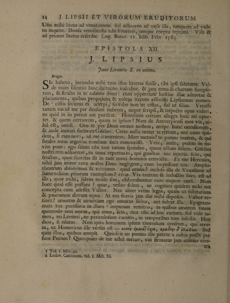 Ufui mihi locus ad venationem, fed adhaereo ad vaja illa, tanquam ad vada, tu inquire. Doula verofimilia edit Fruterii, jamque coepta inprimi. Vale ■& ad priores literas referibe. Lug. Batav. iv.‘ldib. Febr. 15-84. EPISTOLA XII. :u ‘);i r-iJ i X » • ( J. L I P S I u s Brugas. Jano Lernutio S. ex animo. *!jV' •-> .tJ U Sic habeto, jucundas mihi tuas i ftas litteras fuifTe, tibi ipft falutares. Val¬ de enim hient io huic duiturno iralccbar. 6c jam arma & chartam fumpfe- ram, Sc ftneto in te calamo ibam: cum opportune holtiae illae admotae & placamenta, quibus propitium & volens iterum effecifti Liphanum numen. De ciftis lecuius es. accepi, fervabo non ut ciftas, fed ut filias. VenifTe tamen eas ad me per denfum imbrem, nuper feriph, & infpe&o opus videri ne quid in iis pereat aut putifeat. Hominem certum alleges huic rei opor¬ tet. & quem ceitioiem, quam te ipfum ? Nam de Antverpienh mea via, ni¬ hil eft, omift. Oro te per Deos omnes noftros, arripe hanc occahonem & aude imitari facinora Gifelini. Certe nulla mater te retinet, nec uxor qui¬ dem, h eam novi, ad me iturientem. Mare metuis ? te parum marem, 6cqui fatales meas argutias nondum fatis concoxifti. Veni, aude, pedem in na¬ vim pone: ego falum tibi tam tutum fpondeo, quam ullum folum. Gifelini nolta rem adhaerere, tu unus repertus es, qui gaudeas, nec injuria, fcio, qui fructus, quae fuavitas fit in tam amici hominis conviCtu. Et me Hercules nihil jam miror vota noftra Deos negligere, cum impediant tua. Amphi¬ theatrum ablolvimus & mittimus, quid cenfes ? inclufa illa de Venatione ad Saturnalium priorum exemplum ? erras. Via tantum Sc indu&io haee eft ad illa> quae mihi, falvus modo ftm, elaborabuntur cum majore cura. Nam haec quid che poftunt ? quae, tcltor fidem , ne cogitata quidem mihi aut concepta cum adeflet Viftor. Nec aliter velim legas, quam ut fubitarium & paucorum dierum opus. At tua fuavia jam diu mihi depofeo. Vi&or re¬ tinet? amorem & amicitiam ego omnem folvo, aut folvet illa. Epigram¬ mata tua punflima in illum 2 impurum remitto, in quibus amorem tuum quomodo non amem, qui unus, fcio, dux tibi ad hoc carmen, fed vide ta¬ men, miLernuti, ne periculofum carmen, in temporibus tam infeftis. Hoc dico, h edatur. Non quia hominem ipfum timendum cenfeam, qui reve¬ ra, ut Homericus ille verfus eft — atm>V ofirfjffa, Xpu^v ffrdQoto. Sed quia illos, quibus arrepit. Quisfcit an poenas ille petere a nobis pofftt per luos Poenos. Quanquam de me nihil metuo, cui firmatus jam animus con¬ tra i Vid. i. Mifc.40. / ' 2 Ludov, Carri onem, vid. 1. Mifc. 26.