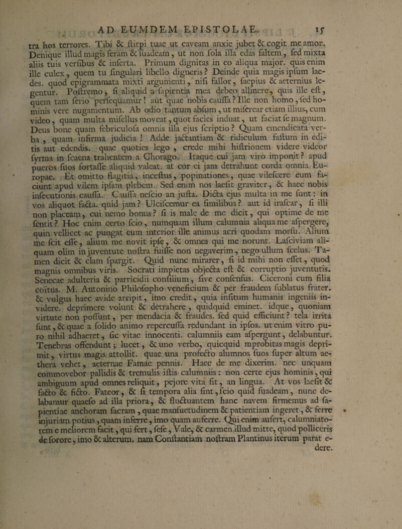 tra hos terrores. Tibi & ftirpi tuae ut caveam anxie jubet & cogit me amor. Denique illud magis feram Scluaaeam, ut non fola illa edas {altem, fed mixta aliis tuis verfibus Sc inferta. Primum dignitas in eo aliqua major, quis enim ille culex, quem tu lingulari libello digneris ? Deinde quia magis ipfum lae¬ des. quod epigrammata mixti argumenti, nifi fallor, faepius Sc aeternius le¬ gentur. Poflremo, fi. aliquid a lapientia mea debeo allinere, quis ille efl:, quem tam ferio perfequamur ! aut quae nobis caufla ? Ille non homo , fed ho¬ minis vere nugamentum. Ab odio tantum abfum, ut miferear etiam illius, cum video, quam multa mifellus moveat, quot facies induat, ut faciat fe magnum. Deus bone quam febriculofa omnis illa ejus fcriptio ? Quam emendicata ver¬ ba , quam infirma judicia ! Adde jactantiam & ridiculum failum in edi¬ tis aut edendis, quae quoties lego , crede mihi hiftrionem videre videor fyrma in fcaena trahentem a Chorago. Itaque cui jam viro imponit ? apud pueros fiios fortaffe aliquid valeat, at cor ei jam detrahunt corda omnia Eu¬ ropae. Et omitto fkgitia, inceftus, popinationes, quae vilefcere eum fa¬ ciunt apud vilem ipfam plebem. Sed enim nos laefit graviter, & haec nobis infecutionis caufla. Caufla nefcio an jufta. Dicta ejus multa in me funt: in vos aliquot facta, quid jam ? Ulcifcemur ea fimilibus ? aut id irafcar, fi illi non placeam, cui nemo bonus ? fi is male de me dicit, qui optime de me fentit ? Hoc enim certo fcio, numquam illum calumnia aliqua me afpergere, quin vellicet ac pungat eum interior ille animus acri quodam morfu. Alium me fcit efle, alium me novit ipfe, & omnes qui me norunt. Lafciviam ali¬ quam olim in juventute noftra fuifle non negaverim, nego ullum fcelus. Ta¬ men dicit 3c clam fpargit. Quid nunc mirarer, fi id mihi non eflet, quod magnis omnibus viris. Socrati impietas obje£ta efl; Sc corruptio juventutis. Senecae adulteria 6c parricidii confilium, live confenfus. Ciceroni cum filia Coitus. M. Antonino Philofopho veneficium & per fraudem fublatus frater. vulgus haec avide arripit, imo credit, quia infitum humanis ingeniis in¬ videre. deprimere volunt 8c detrahere , quidquid eminet, idque, quoniam virtute non poflunt, per mendacia & fraudes, fed quid efficiunt ? tela irrita funt, & quae a folido animo repercufla redundant in ipfos. ut enim vitro pu¬ ro nihil adhaeret, fic vitae innocenti, calumniis eam afpergunt, delabuntur. Tenebras offendunt 5 lucet, & uno verbo, quicquid mprobitas magis depri¬ mit , virtus magis attollit, quae una profecto alumnos fuos fuper altum ae¬ thera vehet, aeternae Famae pennis. Haec de me dixerim, nec unquam commovebor pallidis <k tremulis iflis calumniis: non certe ejus hominis, qui ambiguum apud omnes reliquit, pejore vita fit, an lingua. At vos laefit & fadto fi£to. Fateor, 8c fi tempora alia fint,fcio quid fuadcam, nunc de¬ labamur quaefo ad illa priora, 8c fluctuantem hanc navem firmemus ad fa- pientiae anchoram facram , quae manfuetudinem & patientiam ingeret, & ferre injuriam potius, quam inferre, imo quam auferre. Qui enim aufert, calumniato¬ rem e meliorem facit, qui fert, fefe, Vale, & carmen illud mitte, quod polliceris de forore, imo alterum, nam Conltantiam noftram Plantinus iterum parat e- dere.