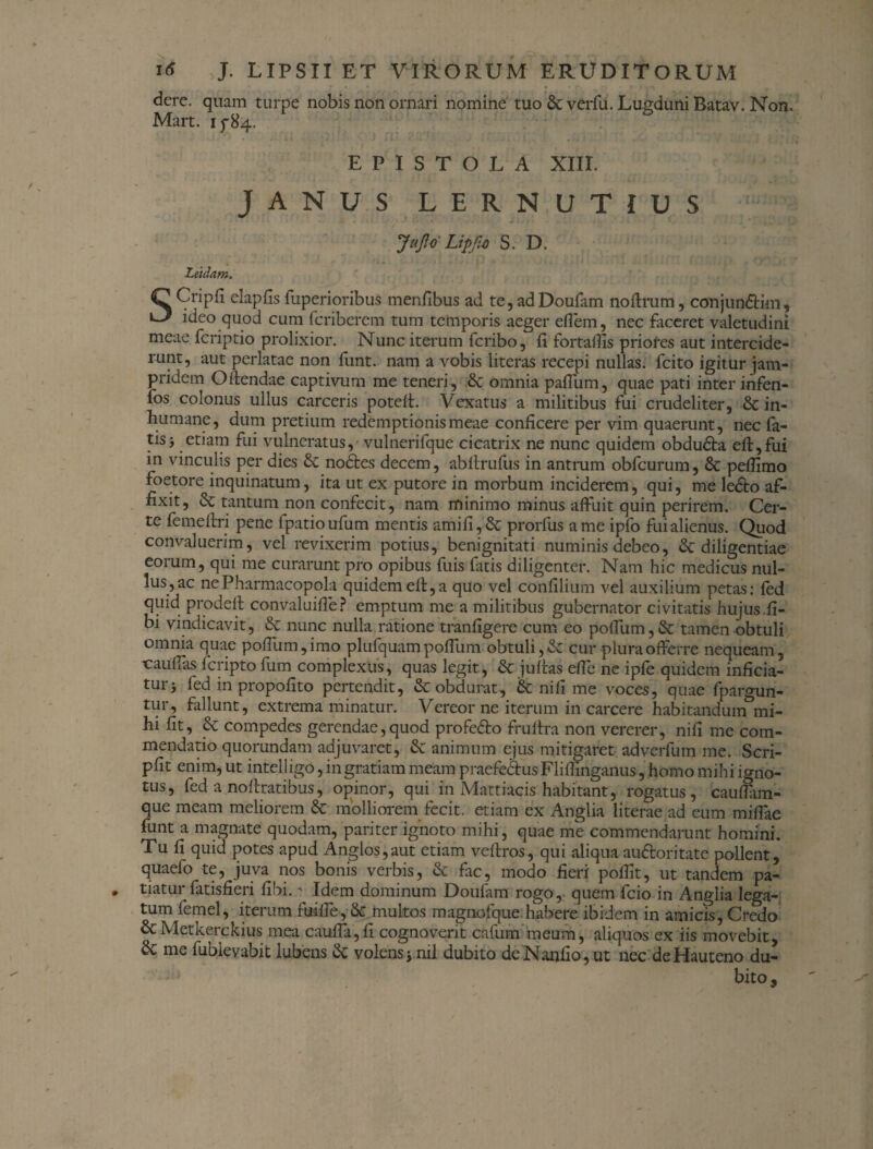 dere. quam turpe nobis non ornari nomine tuo &verfu. Lugduni Batav. Non. Mart. 15-84. EPISTOLA XIII. JANUS LERNUTIUS JaJlo' Lipjut S. D. Ludam. Q Cripfi elapfis fuperioribus menfibus ad te, ad Doufam noftrum, conjundHm, ideo quod cum fcriberem tum temporis aeger eflem, nec faceret valetudini meae fcriptio prolixior. Nunc iterum fcribo, fi fortatfis priofes aut intercide¬ runt, aut perlatae non funt. nam a vobis literas recepi nullas, fcito igitur jam- pridem Oflendae captivum me teneri, 6c omnia paffum, quae pati inter infen- fos colonus ullus carceris potefl. Vexatus a militibus fui crudeliter, & in¬ humane, dum pretium redemptionis meae conficere per vim quaerunt, nec la¬ tis j etiam fui vulneratus, vulnerifque cicatrix ne nunc quidem obdudla eft,fui in vinculis per dies no£les decem, abllrufus in antrum obfcurum, & pefiimo foetore inquinatum, ita ut ex putore in morbum inciderem, qui, me ledto af¬ fixit, tantum non confecit, nam minimo minus affuit quin perirem. Cer¬ te femeftri pene fpatioufum mentis amifi,& prorfus a me ipfo fui alienus. Quod convaluerim, vel revixerim potius, benignitati numinis debeo, & diligentiae eorum, qui me curarunt pro opibus fuis fatis diligenter. Nam hic medicus nul¬ lus, ac ne Pharmacopola quidem efl, a quo vel confilium vel auxilium petas: fed quid prodeft convaluiffe? emptum me a militibus gubernator civitatis hujus.fi- bi vindicavit, & nunc nulla ratione tranfigere cum eo poffum,& tamen obtuli omnia quae poffum,imo plufquam pofliim obtuli, & cur plura offerre nequeam, trauflas fcripto fum complexus, quas legit, & juftas elfe ne ipfe quidem inficia¬ tur j fed in propofito pertendit, & obdurat, & nili me voces, quae fpargun- tur, fallunt, extrema minatur. Vereor ne iterum in carcere habitandum mi¬ hi fit, & compedes gerendae,quod profedto frultra non vererer, nili me com¬ mendatio quorundam adjuvaret, & animum ejus mitigaret adverfum me. Scri- pfit enim, ut intelligo, in gratiam meam praefe&us Flifiinganus, homo mihi igno¬ tus, fed a noftratibus, opinor, qui in Mattiacis habitant, rogatus, cauflam- que meam meliorem & molliorem fecit, etiam ex Anglia literae ad eum milfae funt a magnate quodam, pariter ignoto mihi, quae me commendarunt homini. Tu fi quid potes apud Anglos,aut etiam veftros, qui aliqua audloritate pollent, quaefo te, juva nos bonis verbis, & fac, modo fieri poffit, ut tandem pa¬ tiatur fatisfieri fibi.' Idem dominum Doufam rogo, quem fcio in Anglia lega¬ tum femel, iterum fuifie, & multos magnofque habere ibidem in amicis, Credo &Metkerckius mea caufia,fi cognoverit cafum meum, aliquos ex iis movebit, & me fubievabit lubens & volensj.nil dubito deNanfio,ut nec deHauteno du¬ bito.