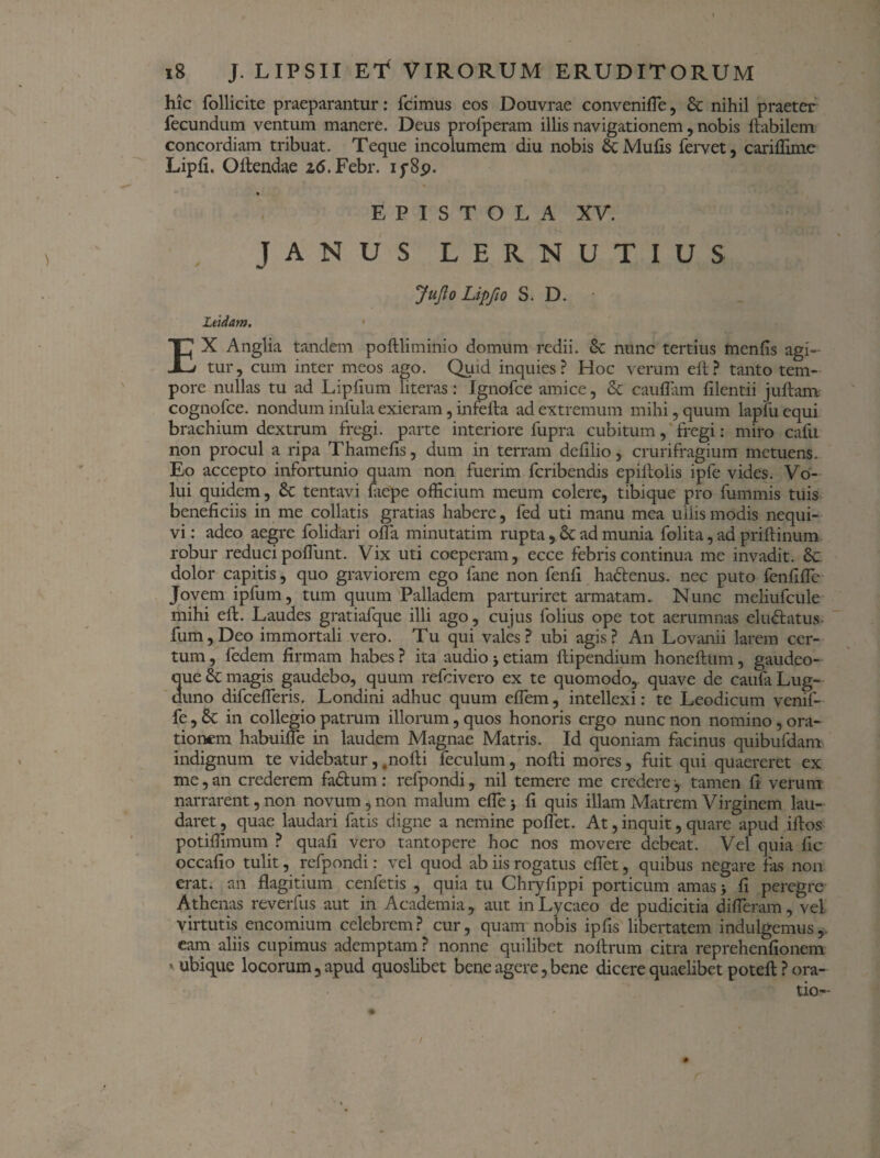 hic follicite praeparantur: fcimus eos Douvrae conveniiTe, Sc nihil praeter fecundum ventum manere. Deus profperam illis navigationem, nobis ftabilem concordiam tribuat. Teque incolumem diu nobis Se Muiis fervet, cariilime Lipii. Ollendae z6. Febr. ip8p. « EPISTOLA XV. JANUS LERNUTIUS JufloLipfio S. D. • Ltidam. EX Anglia tandem poftliminio domum redii. & nunc tertius menfis agi¬ tur, cum inter meos ago. Quid inquies? Hoc verum eft? tanto tem¬ pore nullas tu ad Lipfium literas: Ignofce amice, & cauflam iilentii j ullam cognofce. nondum inlula exieram, infefta ad extremum mihi, quum lapfu equi brachium dextrum fregi, parte interiore fupra cubitum, fregi: miro cafu non procul a ripa Thamefis, dum in terram defilio, crurifragium metuens. Eo accepto infortunio quam non fuerim feribendis epilboiis ipfe vides. Vo¬ lui quidem, & tentavi fiepe officium meum colere, tibique pro fummis tuis beneficiis in me collatis gratias habere, fed uti manu mea ullis modis nequi¬ vi : adeo aegre folidari olla minutatim rupta , 8t ad munia folita, ad priftinum robur reduci poliunt. Vix uti coeperam, ecce febris continua me invadit. 8t dolor capitis, quo graviorem ego fane non fenfi ha&enus. nec puto fenfilTe Jovem ipfum, tum quum Palladem parturiret armatam. Nunc meliufcule mihi eft. Laudes gratiafque illi ago, cujus folius ope tot aerumnas elu<ftatus fum,Deo immortali vero. Tu qui vales? ubi agis? An Lovanii larem cer¬ tum, fedem firmam habes? ita audio>etiam ftipendium honeftum, gaudeo- que & magis gaudebo, quum refeivero ex te quomodo,, quave de caufa Lug¬ duno difcelTeris. Londini adhuc quum eflem, intellexi: te Leodicum venif- fe , 6c in collegio patrum illorum, quos honoris ergo nunc non nomino , ora¬ tionem habuilTe in laudem Magnae Matris. Id quoniam facinus quibufdam indignum te videbatur, .nofti feculum, nofti mores, fuit qui quaereret ex me, an crederem fadtum: refpondi, nil temere me credere •, tamen fi verum narrarent, non novum, non malum elTej fi quis illam Matrem Virginem lau¬ daret ? quae laudari fatis digne a nemine poffet. At, inquit, quare apud iftos potiffimum ? quali vero tantopere hoc nos movere debeat. Vel quia fic occafio tulit, refpondi: vel quod ab iis rogatus efiet, quibus negare fas non erat, an flagitium cenfetis , quia tu Chryfippi porticum amas > fi peregre Athenas reverfus aut in Academia, aut in Lycaeo de pudicitia diffieram, vel virtutis encomium celebrem? cur, quam nobis ipfis libertatem indulgemus, eam aliis cupimus ademptam ? nonne quilibet noftrum citra reprehenfionem ' ubique locorum, apud quoslibet bene agere, bene dicere quaelibet poteft ? ora¬ tio- - I # /
