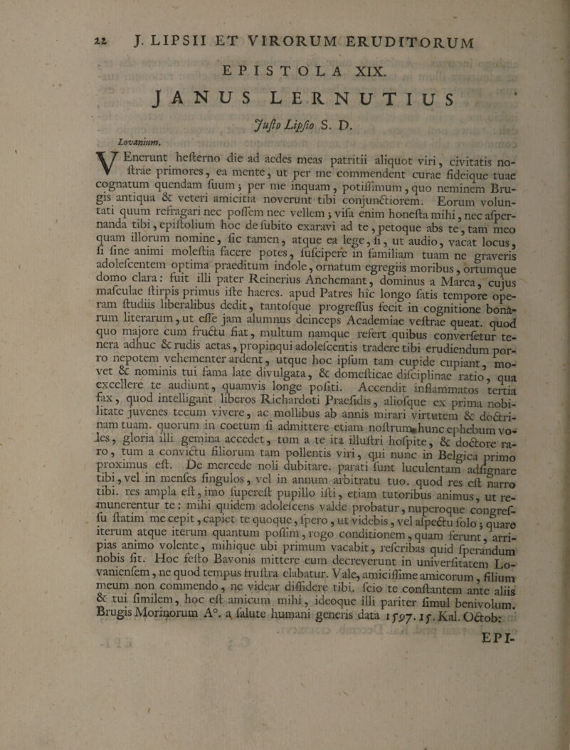 — * * EPISTOLA XIX. JANUS L E.R. N U T I U S JuJlo Liffio S. D. Lovanium. V Enciunt hefleino dic ad aedes meas p«itritii aliquot viri, civitatis no- lh-ae primores, ea mente, ut per me commendent curae fideique tuae cognatum quendam fiium 5 pei me inquam , potifiimum, quo neminem Eru¬ gis antiqua & veteii amicitia noverunt tibi conjundliorem. Eorum volun¬ tati quum refragari nec pofTem nec vellem j vifa enim honefla mihi, nec afper- nanda tibi, epiftolium hoc de fubito exaravi ad te , petoque abs te, tam meo quam illoium nomine, fic tamen, atque ea lege, fi, ut audio, vacat locus, fi Ime amnu moleflia ficeie potes, lufcipere m familiam tuam ne graveris adolefcentem optima praeditum indole, ornatum egregiis moribus, ortumque domo clara: fuit illi pater Reinerius Anchemant, dominus a Marea, cuius mafculae llirpis primus ifle haeres, apud Patres hic longo fatis tempore ope- tam ftudns libeialibus dedit, tantolque progreflus fecit 111 cognitione bon&- liim liteiaium, ut efle jam alumnus deinceps Academiae veftrae queat, quod quo majoie cum fiudtu fiat, multum namque refert quibus converfetur te¬ nera adhuc & rudis aetas, propinqui adolefcentis tradere tibi erudiendum por¬ ro nepotem vehementerardent, utque hoc ipfum tam cupide cupiant, mo¬ vet & nominis tui fama late divulgata, & domeflicae difciplinae ratio qua excelleie te audiunt, quamvis longe politi. Accendit inflammatos tertia fax, quod intelligant liberos Richardoti Praefidis, aliofque ex prima nobi¬ litate juvenes tecum vivere, ac mollibus ab annis mirari virtutem & dodtri- namtuam. quorum in coetum fi admittere etiam noflrum.hunc ephebum vo- des, gloria illi gemina accedet, tum a te ita illuflri hofpite, & do&ore ra¬ ro , tum a convictu filiorum tam pollentis viri, qui nunc in Belgica primo proximus efl. De mercede noli dubitare, parati funt luculentam adffo-nare tibi, vel in menfes fingulos, vel in annum arbitratu tuo. quod res ell narro tibi, res ampla efl, imo fupereil pupillo ifti, etiam tutoribus animus, ut re¬ munerentur te: mihi quidem adolefcens valde probatur,nuperoque congref- fu ftatim me cepit, capiet te quoque, fpero, ut videbis, vel afpe&u folo j quare iterum atque iterum quantum poffim, rogo conditionem, quam ferunt arri¬ pias animo volente, mihique ubi primum vacabit, referibas quid fperandum nobis fit. Hoc feflo Bavonis mittere eum decreverunt in univerfitatem Lo- vanienfem, ne quod tempus fruflra elabatur. Vale, amicifiime amicorum filium meum non commendo, ne videar diffidere tibi, fcio te conflantem ante aliis & tui fimilcm, hoc efl amicum mihi, ideoque illi pariter fimul benivolum. Brugis Morinorum A°. a falute humani generis data 1^7. ip. Kal. Ofitob: EPI- i \