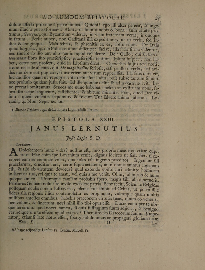 e . - — - - • r • , * dolore affe&i proxime a patre fumus. Quidni? ego illi alter parens', 6c inge¬ nium illud a puero formavi. Abiit, ut boni a noLis & bona: tum aetate pro¬ ximus, Georgius^qui Byzantium viderat, in viam fraternam iverat, is quoque in fatum. Periit nuper, non Gaditana illa expeditione, ut tu reris, fed In¬ dica & longinqua. Mala febris, & phrenitis ex ea, abftulerunt. De Italo quod fuggcris, qui in Politicis a me diffentit: faciat, illa fatis firma videntur, nec timere ab illo aut alio (aufim apud te) dente. De 1 Gallo, qui Latinita¬ tem meam libro fuo praefcripfit: praefcripfit tantum. Ipfum infpice, non ha¬ bet, certe non profert, quid in Lipfium dicat. Cacoethes hujus aevi nofti; a quo nec ille alienus, qui De magnitudine fcripfit, etfi paullo diverfi, fed avi¬ dus mordere aut pugnare, fi materiem aut virum repperiffet. Illa fatis dura eft, hic mollior quam ut repugnet: ita defiit hic ludus, poft tubae tantum fonum. nec prolufio quidem jufta fuit, fed ille quoque defiit & ad paxaphcif ivit: be¬ ne precati omittamus. Seneca me nunc habebat: nefeio an exftruam opus,fa¬ bro illo faepe languente, faftidiente, & abitum minante. Fiat, quod Deo vi- fum : quem volentes fequimur, St te cum Tua falvere animo jubemus. Lo- v-anii, 4. Non: Sept. 00. idc. j Henrico Sttphano, qui de Latinitate Lipfii edidit librum. EPISTOLA XXIII. JANUS LERNUTIUS JuJlo LipJlO S. D. l.ovanium. ADolefcentem hunc vides? noftras eft, imo proprie meus fieri etiam cupit tuus. Hac enim fpe Lovanium venit, dignus idcirco ut fiat, fiet, fi ex¬ cipere eum ea comitate voles, qua foles tali ingenio praeditos. Ingenium illi praeclarum, eruditio rara, certe fupra aetatem, ante omnia animus ingenuus eft, & tibi ob virtutem devotus? quid extendo cpiftolam? admitte hominem in facraria tua,vel quia te amat, vel quia a me venit. Olim, olim tuo & nunc quoque amico. Utram que cauffam probabis fpero. magis tibi ubi innotuerit. Petiturus Galliam noluit te invifo excedere patria. Bene fecit.Jj Solem te Belgicae poftquam oculis coram luftraverit, plenus tui abibit ad Celtas, ut porro illic fidera alia regionis illius contempletur ex propinquo, videatque quam multis millibus anteftes omnibus, habebis praeconem virtutis tuae, quum eo venerit benivolum, & fincerum. novi nihil illo tibi opus efie. Luces enim per te ubi¬ que terrarum. quid nocet tamen, fi quis fuffragium fuum adjiciat, & benigno ver.acique ore te efferat apud exteros? ThemiltoclesGraecorum fummusflmpe- rator, etiamfi late notus effet, fpargi nihilominus ac propagari gloriam fuam 7vm. L D  lae.