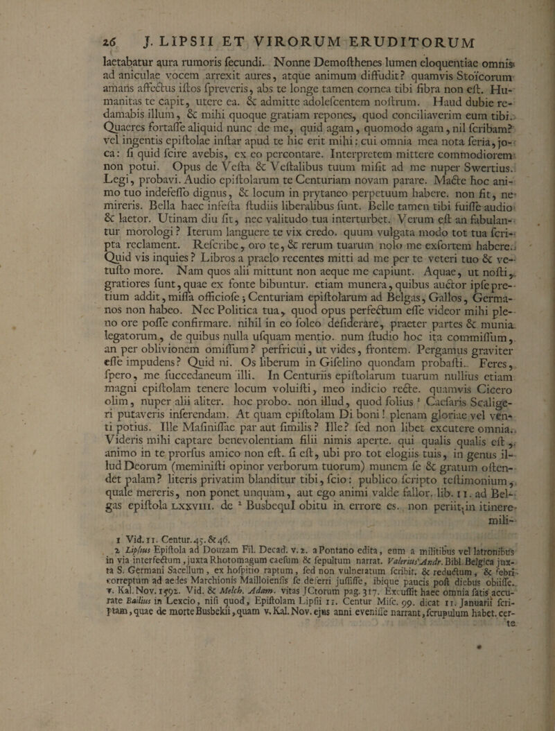 laetabatur aura rumoris fecundi. Nonne Demofthenes lumen eloquentiae omnis* ad aniculae vocem arrexit aures, atque animum diffudit? quamvis Stoicorum amaris affectus iffos fpreveris, abs te longe tamen cornea tibi fibra non eff. Hu¬ manitas te capit, utere ea. dc admitte adolefcentem noftrum. Haud dubie re¬ damabis illum, dc mihi quoque gratiam repones, quod conciliaverim eum tibi. Quaeres fortaffealiquid nunc dc me, quid agam, quomodo agam,nilfcribam? vel ingentis epiftolae inftar apud te hic erit mihi: cui omnia mea nota feria, jo¬ ca: fi quid fcire avebis, ex eo percontare. Interpretem mittere commodiorem non potui. Opus de Veffa dc Veftalibus tuum mifit ad me nuper Swertius. Legi, probavi. Audio epiftolarum te Centuriam novam parare. Madte hoc ani¬ mo tuo indefeffo dignus, dc locum in prytaneo perpetuum habere, non fit, ne- mireris. Bella haec infefta ftudiis liberalibus funt. Belle tamen tibi fuifle audio dc laetor. Utinam diu fit, nec valitudo tua interturbet. Verum eff an fibulan¬ tur morologi ? Iterum languere te vix credo, quum vulgata modo tot tua feri- pta reclament. Refcribe, oro te, dc rerum tuarum nolo me exfortem habere.) Quid vis inquies ? Libros a praelo recentes mitti ad me per te veteri tuo dc ve- tufto more. Nam quos alii mittunt non aeque me capiunt. Aquae, ut nofti,.. gratiores funt,quae ex fonte bibuntur, etiam munera, quibus auctor ipfepre¬ tium addit, miffa officiofe; Centuriam epiftolarum ad Belgas, Gallos, Germa¬ nos non habeo. Nec Politica tua, quod opus perfectum effe videor mihi ple¬ no ore poffe confirmare, nihil in eo foleo defiderare, praeter partes & munia, legatorum, de quibus nulla ufquam mentio, num ftudio hoc ita commiffum, an per oblivionem omiffum? perfricui, ut vides, frontem. Pergamus graviter effe impudens? Quidni. Os liberum in Gifelino quondam probafti.. Feres, fpero, me fuccedaneum illi. In Centuriis epiftolarum tuarum nullius etiam magni epiftolam tenere locum voluifti, meo indicio re£te. quamvis Cicero olim, nuper alii aliter, hoc probo, non illud, quod folius 1 Caefaris Scalige- ri putaveris inferendam. At quam epiftolam Di boni! plenam gloriae vel ven¬ ti potius. Ille Mafiniffae par aut fimilis ? Ille? fed non libet excutere omnia.. Videris mihi captare benevolentiam filii nimis aperte, qui qualis qualis eft animo in te prorfus amico non eft. fi eft, ubi pro tot elogiis tuis, in genus il¬ lud Deorum (meminifti opinor verborum tuorum) munem fe dc gratum offen¬ det palam? literis privatim blanditur tibi, fcio: publico feripto tcftimonium, quale mereris, non ponet unquam, aut ego animi valde fallor, lib. 11, ad Bel¬ gas epiftola Lxxvin. de 2 BusbequI obitu in. errore es. non periit, in itinere• mili- 1 Vid.ii. Centur.45.8r46. 2 Lipfius Epiftola ad Douzam Fil. Decad. v.2. aPontano edita, eum a militibus vel latronibus in via interfe&um ,juxta Rhotomagum caefum 8c fepultum narrat. Valerius'Andr. Bibi. Belg;ca jux¬ ta S. Germani Sacellum , ex hofpitio raptum, fed non vulneratum feribir. & reduftum, & febri- correptum ad aedes Marchionis Mailloienfis fe deferri juffifle, ibique paucis poft diebus obiifTe. r. Kal.Nov. 15*92. Vid. Sc Melch. Adam. vitas JCtorum pag. 317. Excufiit haec omnia fatis accu¬ rate Bailius in Lexcio, nifi quod, Epiftolam Lipfii n. Centur Mifc. 99. dicat 11. Januarii feri- ptam,quae de morteBusbekii,quam v, Kal.Nov. ejus anni eveniile narrant,fcrupulum habet.cer-