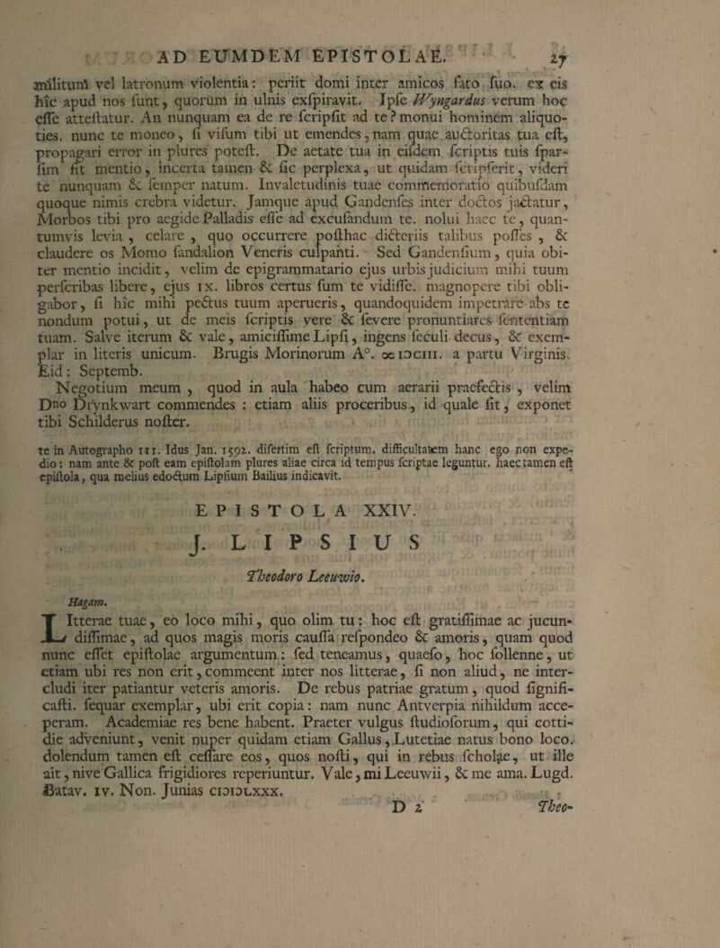 . - • ... / # . . . - ' anilium! vel latronum violentia: periit domi inter amicos fato fuo. ex eis hic apud nos funt, quorum in ulnis exfpiravit. Ipfe fVyngardus verum hoc eflc atteftatur. An nunquam ea de re fcripfit ad te ? monui hominem aliquo¬ ties. nunc te moneo, fi vifum tibi ut emendes,nam quae ainftoritas tua eft, propagari error in piurcs poteft. De aetate tua in eifdem fcriptis tuis fpar- fim fit mentio, incerta tamen & fic perplexa, ut quidam fcripferit, videri te nunquam Se femper natum. Invaletudinis tuae commemoratio quibufdam quoque nimis crebra videtur. Jamque apud Gandenfes inter doctos jadtatur, Morbos tibi pro aegide Palladis efle ad excufandum te. nolui haec te, quan¬ tumvis levia , celare , quo occurrere poflhac didteriis talibus poiTes , & claudere os Momo fandalion Veneris culpanti. Sed Gandenfmm, quia obi¬ ter mentio incidit, velim de epigrammatario ejus urbis judicium mihi tuum perferibas libere, ejus ix. libros certus fum te vidifTe. magnopere tibi obli¬ gabor , fi hic mihi pedtus tuum aperueris, quandoquidem impetrare abs tc nondum potui, ut de meis fcriptis vere Sc fevere pronuntiares fententiam tuam. Salve iterum & vale, amiciflimeLipfi, ingens leculi decus , & exem¬ plar in literis unicum. Brugis Morinorum A°, ociociii. a partu Virginis, Eid: Septemb. Negotium meum , quod in aula habeo cum aerarii praefectis , velim Dn° Dfynkwart commendes : etiam aliis proceribus., id quale fit, exponet tibi Schilderus nofter. te in Autographo in. Idus Jan. 1592.. difertim eft feriptum. difficultatem hanc ego r-on expe¬ dio: nam ante & poft eam epiftohm plures aliae circa id tempus feriptae leguntur, haec tamen eft epiftola, qua melius edodtum Lipfium Bailius indicavit. EPISTOLA XXIV. J. L I P S I U S ^ 1 Theodoro Leeuwio. - . j n . • • - \ \ • • ' j Rugam. , Litterae tuae, eo loco mihi, quo olim tu: hoc eft gratifiimae ac jucun- diftimae, ad quos magis moris cauffa refpondeo & amoris, quam quod nunc effet epiftolae argumentum: fed teneamus, quaefo, hoc follenne, ut etiam ubi res non erit, commeent inter nos litterae, fi non aliud, ne inter¬ cludi iter patiantur veteris amoris. De rebus patriae gratum, quod fignifi- cafli. fequar exemplar, ubi erit copia: nam nunc Antverpia nihildum acce¬ peram. Academiae res bene habent. Praeter vulgus fludioforum, qui cotti- die adveniunt, venit nuper quidam etiam Gallus, Lutetiae natus bono loco, dolendum tamen eft ceffare eos, quos nofti, qui in rebus fcholae, ut ille ait, nive Gallica frigidiores reperiuntur. Vale, mi Leeuwii, & me ama. Lugd. 43atav. iv. Non. Junias cioidlxxx, D z Theo-