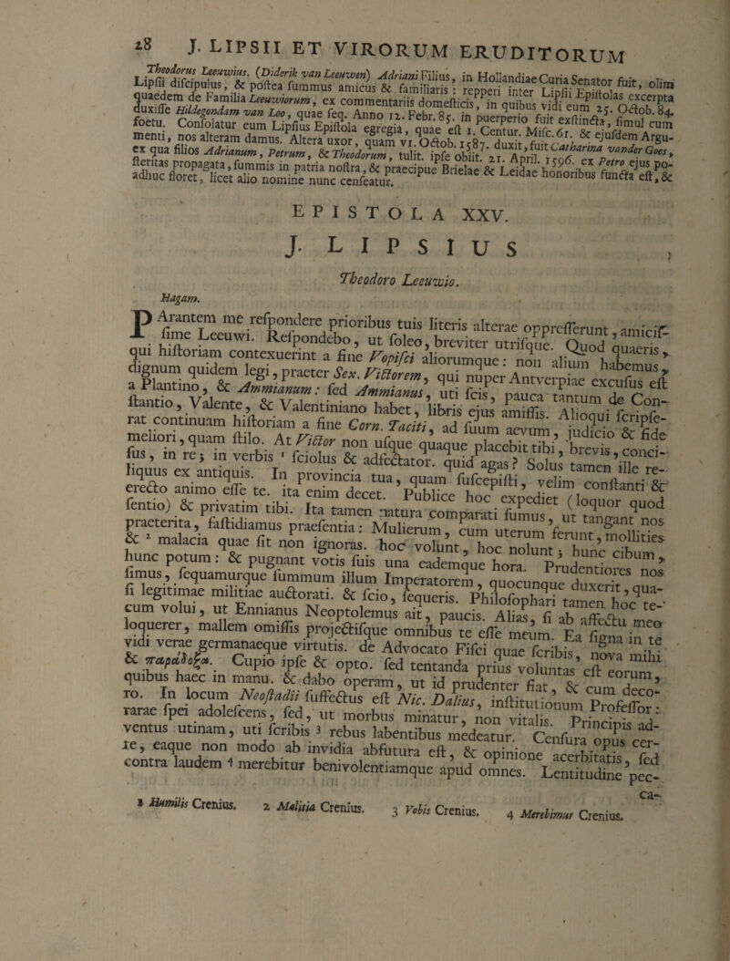 iuffifttkM’in quibusfvidi eum ■ °s“ foetu. Confoto eum fuae 'ett . K*^ v5m“' - EPISTOLA XXV. Magam. J l i p s r u s Theodoro Leeuwio. P fimf rm me relj>ondere prioribus tuis literis alterae oppreflerunt amicit r sar..sstfc “;rr dignum quidem legi, praeter Sex. Vialem, qui nuper Antverpiae excufm^ft a Plautino & Ammianum: fed Ammianus, uti fcis, pauca tantum /In ft ftant.o, Valente, & Valentiniano habet, libris dus S mI/ ^ C°r' satEar*?' praeterita, faftidiamus praefentia: Muherum, cum uterum fenuu Sirif & 1 malacia quae fit non ignoras, hoc volunt kn SI i ’ i hunc potum: & pugnant votis fuis una eademque hora PrudemW^Tos fimus, fequamurque fummura illum Imperatorem, quocunque duxerit nnf fi legitimae militiae au&orati. & fcio, feauerk PhiLr^T, • duxent>qua- cum volui, ut Ennianus Neoptolemus paucfs Ah^ fi ab'aS^°C ^ loouerer, mallem omiffis proj&tifque omnibus te eflV meum Ea fima in t! Vdi verif germanaeque virtutis, de Advocato Fifci quae feribis nova ,!vi & Cupio ipfe & opto, fed tentanda prius volumS’eft Ior2 quibus haec in manu. & dabo operam, ut id prudenter fiir N a 5 ro. In locum Neoftadit fuffeftus eft Nic D Ilius nSA 5 ^ c^n deco- rarae fpei ado.efcen/ fed, ut morbus, Aon vSSrTrincbl ad1 xe ? «q ^ opus ccr- contra laudem < merebitur ca- * Humilis Crcnius. z Malitia Crenius. 3 Vobis Crenius. 4 Merebimur Crenius.