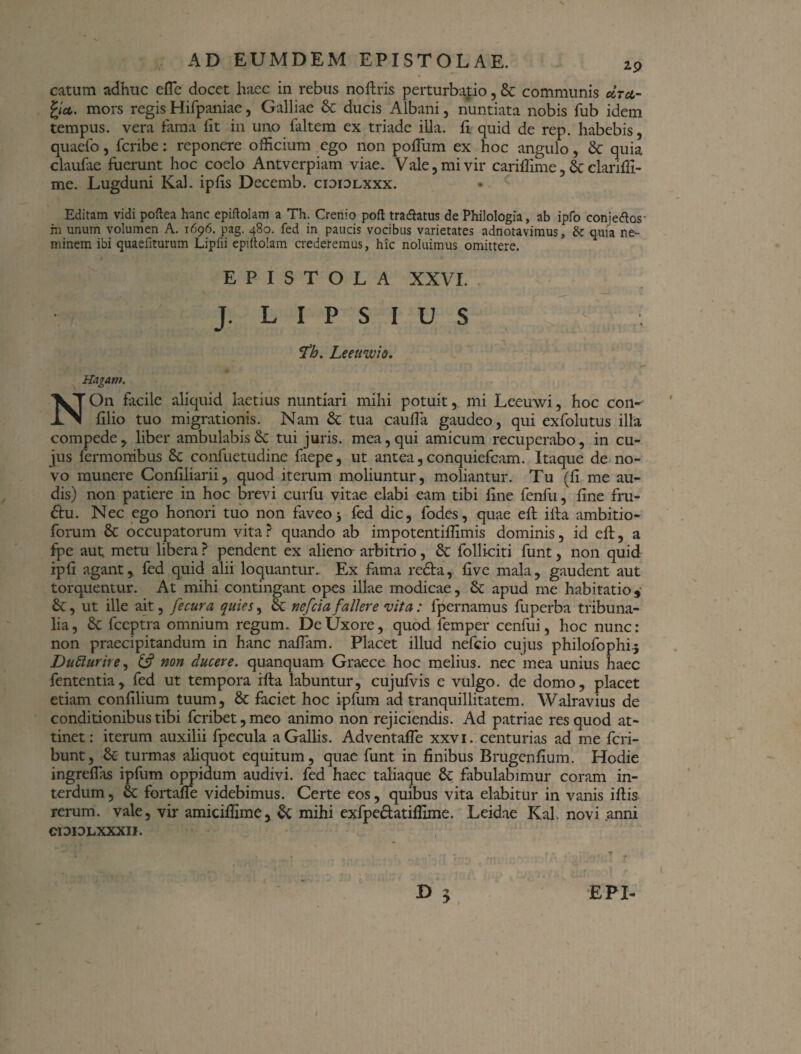 N. AD EUMDEM EPISTOLAE. ip catum adhuc efie docet haec in rebus noftris perturbatio, St communis octci- fya. mors regis Hifpaniae, Galliae St ducis Albani, nuntiata nobis fub idem tempus, vera lama iit in uno faltem ex triade illa. Ii quid de rep. habebis, quaefo, fcribe: reponere officium ego non polium ex hoc angulo, St quia claufae fuerunt hoc coelo Antverpiam viae. Vale, mi vir cariflime, St clariffi- me. Lugduni Kal. ipfis Decemb. cididlxxx. Editam vidi poftea hanc epiftolam a Th. Crenio poft tradhtus de Philologia, ab ipfo conjeftos- rn unum volumen A. 1696. pag. 480. fed in paucis vocibus varietates adnotavimus, quia ne¬ minem ibi quaefiturum Lipfii epiftolam crederemus, hic noluimus omittere. EPISTOLA XXVI. J. L I P S I U S Th. Leeuwio. Hagant. NOn facile aliquid laetius nuntiari mihi potuit, mi Leeuwi, hoc con- filio tuo migrationis. Nam St tua caufia gaudeo, qui exfolutus illa compede, liber ambulabis & tui juris, mea, qui amicum recuperabo, in cu¬ jus Termonibus St confuetudine laepe, ut antea,conquiefcam. Itaque de no¬ vo munere Conliliarii, quod iterum moliuntur, moliantur. Tu (li me au¬ dis) non patiere in hoc brevi curfu vitae elabi eam tibi fine fenfu, fine fru- &u. Nec ego honori tuo non faveo5 fed dic, fodes, quae eft illa ambitio- forum St occupatorum vita ? quando ab impotentilfimis dominis, id eft, a fpe aut metu libera ? pendent ex alieno arbitrio, St folliciti funt, non quid ipli agant, fed quid alii loquantur.. Ex fama redta, five mala, gaudent aut torquentur. At mihi contingant opes illae modicae, St apud me habitatio, ut ille ait, fecura quies, St nefeia fallere vita: fpernamus fuperba tribuna¬ lia, St fceptra omnium regum. De Uxore, quod femper cenfui, hoc nunc: non praecipitandum in hanc nalTam. Placet illud nefeio cujus philofophi j Dufturire, & non ducere, quanquam Graece hoc melius, nec mea unius haec fententia, fed ut tempora illa labuntur, cujufvis e vulgo, de domo, placet etiam conlilium tuum, St faciet hoc ipfum ad tranquillitatem. Walravius de conditionibus tibi fcribet,meo animo non rejiciendis. Ad patriae res quod at¬ tinet: iterum auxilii fpecula a Gallis. AdventalTe xxvi. centurias ad me feri- bunt. St turmas aliquot equitum, quae funt in finibus Brugenfium. Hodie ingrelfas ipfum oppidum audivi, fed haec taliaque St fabulabimur coram in¬ terdum, St fortalfe videbimus. Certe eos, quibus vita elabitur in vanis illis rerum, vale, vir amicifilme, St mihi exfpedfatilfime. Leidae Kal. novi anni CIDIDLXXXII. ^ y EPI-