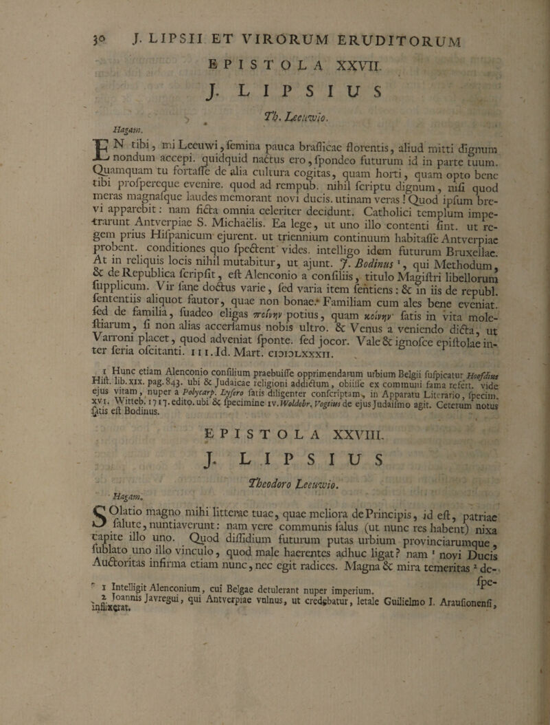 EPISTOLA XXVII. J. L I P s I U S Hagam. Th. Leeumlo. * . '. EN tibi, miLeeuwi,femina pauca brafiicae florentis, aliud mitti dignum nondum accepi, quidquid nadtus ero,fpondco futurum id in parte tuum. Quamquam tu fortaffe de alia cultura cogitas, quam hoiti, quam opto bene tibi profpereque evenire, quod ad rempub. nihil fcriptu dignum, nili quod mei as magnafque laudes memorant novi ducis, utinam veras ! Quod ipfum bre¬ vi appaiebit. nam licta omnia celeriter decidunt. Catholici templum impe¬ trarunt Antverpiae S. Michaelis. Ea lege, ut uno illo contenti lint. ut re¬ gem prius Hifpamcum ejurent, ut triennium continuum habitafte Antverpiae piobent. cont itiones quo fpedtent vides, intelligo idem futurum Bruxellae At in reliquis locis nihil mutabitur, ut ajunt. J. Bodinus 1, qui Methodum' f deRepublica fcnpfit, eft Alenconio a confiliis, titulo Magiltri libellorum lupplicum. V ir fane dodtus varie, fed varia item fentiens: 6c in iis de republ. i curent iis aliquot fautor, quae non bonae/ Familiam cum ales bene eveniat, ied de familia, fuadeo eligas ttcivijv potius, quam tcoivtiv fatis in vita mole- itiarum, fi non alias accerlamus nobis ultro. & Venus a veniendo difta, ut Vanoni placet, quod adveniat fponte. fed jocor. Vale6cignofce epillolaein¬ ter fena ofcitanti. 11 i.Id. Mart. cidiolxxxii. * Ctiam ^enconio confilium praebuiffe opprimendarum urBium Belgii fufpicatur Hoofdiui Hilt. lib. xix. pag. 843. ubi & Judaicae religioni addiftum, obiiife ex communi fama refert, vide ejus vitam, nuperaPolycarp. Lyfero fatis diligenter confcriptam, in Apparatu Literario, fpecim. *v.r- 17 edito, ubi & fpecimine 1 v.Woldebr. Vogtius de ejusjudailino agit. Ceterum notus fatis eft Bodinus. EPISTOLA XXVIII. J. L .1 P S I U S Theodoro hecnwio. Hagam. SOlatio magno mihi litterae tuae, quae meliora de Principis, id eft, patriae falute,nuntiaverunt: nam vere communis falus (ut nunc res habent) nixa capite illo uno. Quod dillidium futurum putas urbium provinciarumque lublato uno illo vinculo, quod male haerentes adhuc ligat? nam 1 novi Ducis Auctoritas infirma ctiam nunc, nec egit radices. Magna mira temeritas 1 de- 1 Intelligit Alenconium, cui Belgae detulerant nuper imperium. inLSat.mS JaVresui> qui AntverPiae vnlnus> « credgbatur, letale Guilielmo I. Araufionenfi, /