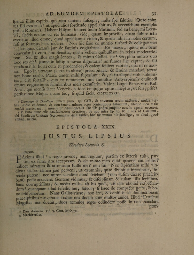 foerati illius capitis, qui rem tantam fufeepit, nulla fpe falutis. Quae enim via illi evadendi? at apud alios fortitudo appellabitur, 8c aceenfebunt exemplis prifeisRomanis. Habent Hifpani fcilicet fuum Mutium. fed tu bene, mi Lecu- wi fledis oculos ad res humanas, vide, quam improvife, quam fubito idu evertitur, illud omne, quod appellamus vitam,& quam nihil in nobis certum, nili ut fciamus haec incerta. Nos hic fane eo nuntio turbati & collegae mei 1 (fcisquos dicam) jam de hircinis cogitabant. Eo magis , quod non bene conveniat iis cum hoc Senatu, quem vellem quibufdam in rebus moderatio¬ rem. Sed & illos magis lentos , & minus Gallos, de 2 Gryphio noftro quo loco res cft? jamne in faftigio novae dignitatis? an fumos ille captat, Sc illi vendicat ? In horti cura tu prudentior, & eadem fcilicet cautela, qua in re uxo¬ ria. Ego in utraque (certe in altera) praecipitavi. Sc femina mandavi terrae non bono coelo. Pauca tamen mihi fuperfunt: &, li tu aliquid mihi iubmit- tes , erit fortafle, quo te remunerer, nili tumultus Antverpienfis ejufmodi omnes cogitationes familiaribus meis excufierit. Vale: Lugd Batav. vm. Kal. April. qui menfis facer Veneris, & ideo conjugio aptus: ineptus, ut fcis, prifea perfuafione Majus, quare fac, fi quid facis, cioidlxxxii. I Danaeum & Bcnellum innuere puto, qui Galli, & novarum rerum auftores, multas tur¬ bas Leidae ediderunt, & cum Senatu urbano acres contentiones habuerunt, fibique ideo male confcii metuebant, fi moreretur Araufionenfis. De illis pollea amplior occafio agendi occurret. 1 P. Puto hunc etTe Bartholomaeum Gryphium , de quo infra Ep. 3°. Sc in alia ad Cafelium, ubi Syndicum Civitatis Gorcomienfis dicit fuiffe: hoc ne munus hic intelligat, an aliud, quod ambiit, nefeio. EPISTOLA XXIX. JUSTUS LIPSIUS Theodoro Lceuwio S. 'Ragam, FAcinus illud 1 a regio juvene, non regium', partim ex litteris tuis, par- tim ex fama jam acceperam. & de animo meo quid quaeris aut cenfes? fcilicet miratum & attonitum fuifle me? non fui. Nec fapientiam mihi vin¬ dico : fed eo tamen jam perveni, ut, ea omnia, quae divinitus inferuntur, fe¬ renda putem: nec miror accidifle quod fciebam (non aufim dicere praefeie- bam) pofle accidere. Gentem vidimus, &: difciplinam & aulam, illa levifiima, haec corruptifiima, & media nulla, ab his quid, nifi tale aliquid exfpe&an- dum ? quanquam illud fefellit me, fateor j fi haec de compa&o gefia, Se bo¬ no Hifpanorum. Nam Gallos ruere, non ire, & confiliis ad dominationem praecipitibus niti, flatus Italiae nos docuit ante multos annos. Illud2 Etrufcus Magifter nos docuit, duos aemulos reges colludere polle in tam praeclara 1 prae» 1 Duce Alenconio, vid, V. Cent, Mifc.12. 2. Machiavellus.