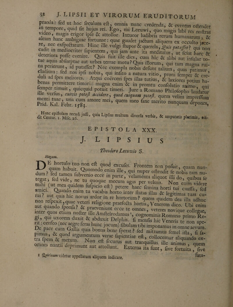 praeda: fed ut hoc feculum cft, omnia nunc credenda, & eventus oftender in tempore, quid fit hujus rei. Ego, mi Lecuwi, quo magis labi res oftn video . magis erigor ipfe & attollor. Intueor ludibria rerum humanarum • & aleam hanc ambiguae fortunae: quae gaudet jaftum aliquem ex occulto jice- cidit tn “5eaatUmrHlnC lUe vulg' ttuP°r&querela,QuispMgftt} qui non cadit in mediocriter lapientem, qui jam ante ita meditatus, utfeiat haec & detenora polle evenire. Quis luit ille dies, cum hic & alibi aut infulae to tae aquis abforptae aut urbes terrae motu?Quis illorum, qui tam maena rui¬ na peiierunt, id putaflet? Nec exempla nobis defunt talium, quas patimur c adllmi : fed ipfi nobls, qui infito a natura vitio, proni duli ad fpes meliores. Atqui coerceri fpes illas tutius, & laxiores potius ht li™perPtimn'irCle maS-na .emm &T in Promtu confolatio animo, qui empei timuit, quicquid potuit timeri. Jure a Romano Philofopho laudatur ' ’ CmV'S t0‘ acc,dere-> imi cwquam petefl. quem velim impreffiim dit^entuu i^Mifc^id.^LiP&K multum diverfis verbis, & amputatis plurimis, adi- j. > ' • J 4 • : v .< ‘ *' \ ’ EPISTOLA XXX. J. L I P S I U S ' Theodoro Leeuzvio S. Hagant. TAE hortulo tuo non cft quod excufes. Frontem non pofuit, quam nun- ^^ITtamt Ob^mW r uPer ^ * nobls tl nu- tegatj fed vide, ne tu quoquemecum agt^er vefum^No^’ * mihi (ut mea qtudem fufpicio eft) petere haec femina horti tui cuSeT' fed amici. Quando enim tu vacabis horto inter ftatas illas & legitimas tuas’ cu tas. aut quis hic novus ardor in re hortorum? quem quidej dea illa adhuc non ieipexit,quae veteri religione praefedta hortis Venerem dico TIbi enim aut quando fponfa? & praeveniunt ccce te omnes ,’ inter quos etiam nolter ille Amftelrodamuscognominis Romano orimn Rei gi, qui uxorem duxit & abduxit Delphis, fi menfis hic Veneri? r ^ De nare0 (“rT %aS ^unc j°™m/fibulam tibi imponamus in omne aevum' De pace cum Gallis quis bonus bene fperat? fed mittamusTmeTT^Ta ' tTfpVmVmewmSUmNmUm(rf'* faPientiae eft’ “Hocemur aliquando ex- 1 Qairimm videtur appellatum aliquem indicare. fata*