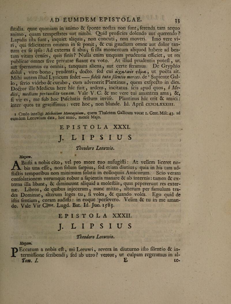 35 fatalia, quae quoniam in animo & fponte noftra non funt, ferenda tam aequo animo, quam tempeftates aut nimbi. Quid proficies dolendo aut querendo ? Lapidis illa funt, inquiet aliquis, non concuti, non moveri. Imo vere vi¬ ri , qui felicitatem omnem in fc ponit, St cui gaudium omne aut dolor tan¬ tum ex fe ipfo: Ad externa fi abis j fi illa momentum aliquod habere ad bea¬ tam vitam cenfes, quis finis? Nulla enim unquam prudentia efficiet, ut res publicae omnes five privatae fluant ex voto. At illud prudentia potefl, ut aut fpernamus ea omnia, tanquam aliena, aut certe feramus. De Gryphio dolui , viro bono, prudenti, dodto. fed cui dx&htvav wy.ce,, ut poeta ait. Mihi autem illud Lyricum fedet fideli tuta filentio merces, de 1 Sapiente Gal¬ lo , ferio videbo St curabo, cum advenerit Plantinus, quem exfpecto in dies. Dodtor ille Medicus here hic fuit, ardens, incitatus, fcis apud quos, 6 Me¬ dici, mediam pertundite venam. Vale V.C. St me vere tui amantem ama j St, 11 vir es, me fub hoc Pafchatis feftum invife. Plantinus hic erit St amici: inter quos tu gratiflimus: vere hoc, non blande. Id. April cioidlxxxiii. r Credo intelligi Michaelent Mcmtagntutn, quem Thaletem Gallicum vocat i. Cent.Mifc.43. eum deni Leeuwium data, hoc anno, menfe Majo. EPISTOLA XXXI. J. L I P S I U S !Theodoro Leeuwio, Ungam. ABiifti a nobis cito, vel pro more tuo aufugifti: At vellem liceret no¬ bis una efle , non folum faepius, fed etiam diutius ■, quia in his tam ad- fliftis temporibus non minimum folatii in colloquiis Amicorum. Scio veram confolationem verumque robur a fapientia manare St ab internis: tamen St ex¬ terna illa libant, St diminuunt aliquid a molefliis, quas pepererunt res exter¬ nae. Libros, de quibus injeceram, nunc mitto, alterum per famulum tra¬ des Dominae, alterum leges tu, fi voles, St quando voles. Ego quid dc iftis fentiam, coram audifti: in eoque 'perfevero. Velim St tu in me aman¬ do. Vale Vir Cime. Lugd. Bat. Id. Jun. 15*83. EPISTOLA XXXII. J. L I P S I U S 1 iTheodoro Leeuwio, Hagam. PEccatum a nobis eft, mi Leeuwi, revera in diuturno iflo filentio St in- termiffione feribendij fed ab utro? vereor, ut culpam regeramus in al- tom, L & te-