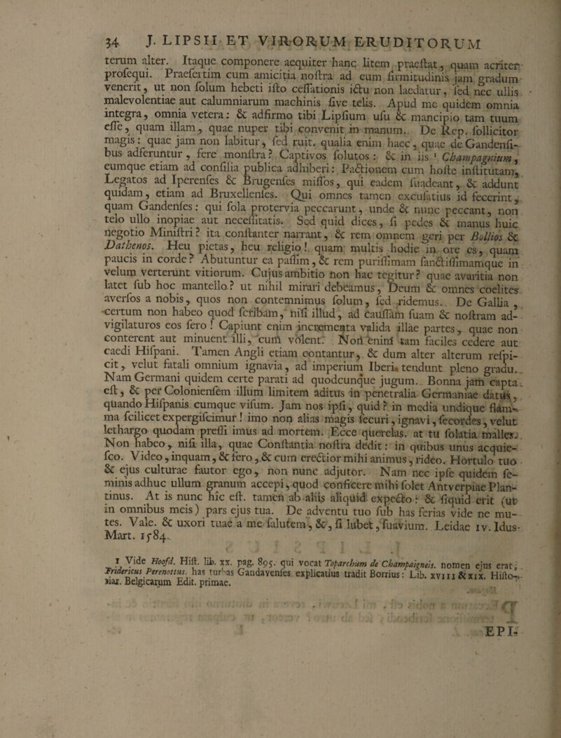 tcruni aLei. Itaque couiponeie aequiter hanc litem praeflat, quam acriter: profequi. Piaercitim cum amicitia noftra ad eum firmitudinis, jam. gradum venerit, ut non folum hebeti ifto cefTationis idtu non laedatur, 'fed nec ullis • malevolentiae aut calumniarum machinis five telis. Apud me quidem omnia integra, omnia veteiai & adfirmo tibi Lipfium ufli bc mancipio tam tuum efTe, quam illam, quae nuper tibi convenit in manum. De Rep. follicitor magis: quae jam non labitur, fed ruit, qualia enim haec, quae deGandenfi- bus adferuntui , fere monltra? Captivos folutos : & in iis 1 Champagnium, eumque etiam ad confilia publica adhiberi: Padtionem cum hoflc mflitutam. Legatos ad Ipeienfes 6e Brugenfes miflbs, qui eadem fuadeant, & addunt quidam, etiam ad Bruxellenles. Qui omnes tamen cxcufatius id fecerint, quam Gandenfes: qui fola protervia peccarunt, unde &. nunc peccant, non telo ullo inopiae aut neceffitatis. Sed quid dices, fi pedes & manus huic negotio Miniftri ? ita conftanter narrant, & rem omnem geri per Bollm & Dathenos, Heu pietas, heu religio!. quam multis hodie in ore es, quam paucis in coi de? Abutuntur ea pafiim,& rem purifhmam fiinciiflimarnque in velum verterunt vitiorum. Cujus ambitio non hac tegitur? quae avaritia non latet fub hoc mantello? ut nihil mirari debeamus, Deum & omnes coelites averfos a nobis, quos non contemnimus folum, fed ridemus.. De Gallia ~ •certum non habeo quod feribam,' nifi illud, ad cauflam fuam dc no Aram ad- vigilaturos eos fero ! Capiunt enim incrementa valida illae partes, quae non conterent aut minuent illi, cum volent: Nori enim tam faciles cedere aut caedi Hifpani. Tamen Angli etiam contantur, 6t dum alter alterum rclpi- cit, velut fatali omnium ignavia, ad imperium Iberi, tendunt pleno gradu. Nam Germani quidem certe parati ad quodcunque jugum. Bonna jam capta, efl, dc per Colonienfem illum limitem aditus in penetralia Germaniae datus, quandoHilpanis cumque vifum. Jam nos ipfi, quid? in media undique flam¬ ma fcilicet expergifeimur! imo noq alias magis fecuri, ignavi, fecordes, velut lethargo quodam prefli imus ad mortem. Ecce querelas, at tu folatia malles. h^beo, nifi illa, quae Conflantia noftra dedit: in quibus unus acquie- fco. Video, inquam, dt tero , dt cum eredtior mihi animus, rideo. Hortulo tuo & ejus culturae fautor ego, non nunc adjutor. Nam nec ipfe quidem fe¬ minis adhuc ullum granum accepi, quod conficere mihi folet Antverpiae Plan- unus. At is nunc hic efl. tamen ab aliis aliquid expedio: dt fiquid erit (ut in omnibus meis) pars ejus tua. De adventu tuo fub has ferias vide ne mu¬ tes. Vale. dt uxori tuae a me falutem, &-,fi lubet,fuavium. Leidae iv.Idus- Mart. 15*84. 1 Vide Hoofd. Hift. Iit. xx. pag. 895. qui vocat Toparchum de CbampatgneU. nomen eius erat , Trtdencus Perenottus. has turHas Gandavenfes explicatius tradit Borrius: Lib. xvm&xix. Hifto-, >iar. Belgicarum Edit, primae. EPU '