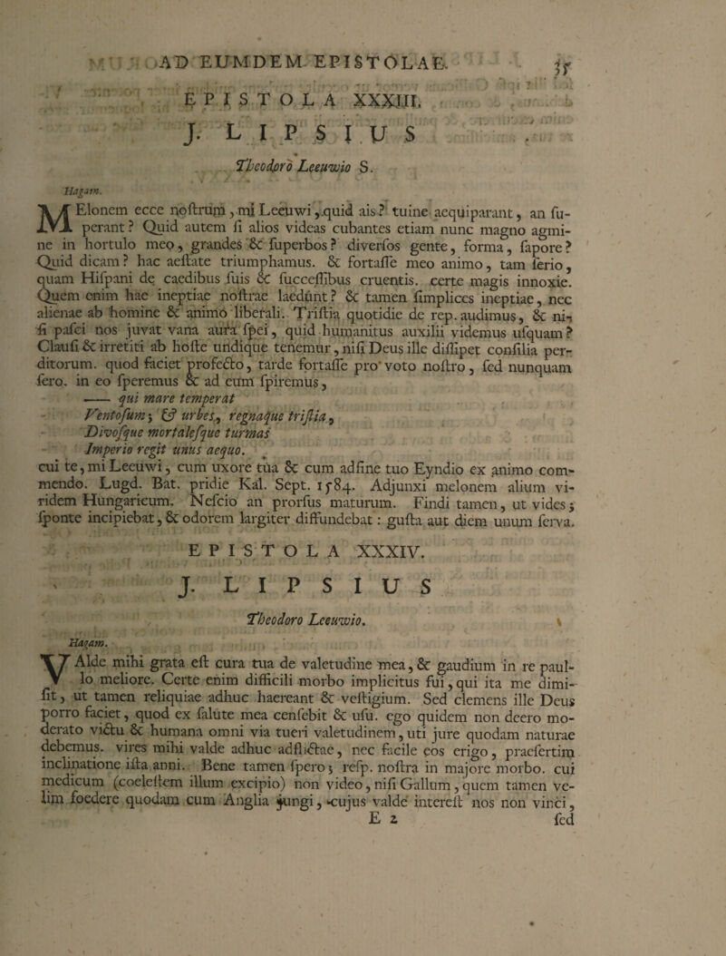 EPISTOLA XXXIII. J. L I P S I V S !Theodoro Leeuwio S. » y j /■ a 1—- v^ ^* *r * 1 Hagam. MElonem ecce noftrum ,miLceuwi,quid ais? tuine aequiparant, an fu~ perant ? Quid autem fi alios videas cubantes etiam nunc magno agmi¬ ne in hortulo meo, grandes St fuperbos? diverfos gente, forma, fapore? Quid dicam ? hac aeftate triumphamus. St fortafle meo animo, tam ferio, quam Hifpani de caedibus fuis St fucccffibus cruentis, certe magis innoxie. Quem enim hae ineptiae noftrae laedunt ? St tamen fimplices ineptiae, nec alienae ab homine St animo liberali. Triftia quotidie de rep.audimus, St ni-, fi pafci nos juvat vana aura fpei, quid humanitus auxilii videmus ufquam? Claufi St irretiti ab hoftc undique tenemur, nifi Deus ille diffipet confilia per¬ ditorum. quod faciet profetto, tarde fortafle pro'voto noftro, fed nunquam fero, in eo fperemus St ad eum fpiremus, - qui mare temperat Ventofum j & urbes, regnaque triftia, Divofque mortalefque turmas Imperio regit mus aequo. cui te, mi Leeuwi, cum uxore tua St cum adfine tuo Eyndio ex animo com¬ mendo. Lugd. Bat. pridie Kal. Sept. 15-84. Adjunxi melonem alium vi¬ ridem Hungaricum. Nefcio an prorfus maturum. Findi tamen, ut vides $ fponte incipiebat, St odorem largiter diffundebat: gufta aut diem unum fcrva. EPISTOLA XXXIV. . \ 'Y ' . J. L I P S I U S Theodoro Lceuwio. \ Hagatn. . , VAlde mihi grata eff cura trua de valetudine mea, St gaudium in re paul- lo meliore. Certe enim difficili morbo implicitus fui, qui ita me dimi- fit, ut tamen reliquiae adhuc haereant St veftigium. Sed clemens ille Deus porro faciet, quod ex falute mea cenfebit St ufu. ego quidem non deero mo¬ derato vi&u St humana omni via tueri valetudinem, uti jure quodam naturae debemus, vires mihi valde adhuc adfluftae, nec facile eos erigo, pracfertim inclinatione illa anni. Bene tamen fpero5 refp. noffra in majore morbo, cui medicum (coeleftem illum excipio) non video, nifi Gallum, quem tamen ve¬ lim foedere quodam cum Anglia ;jungi, Krujus valde intereit nos non vinci, E 2 fed
