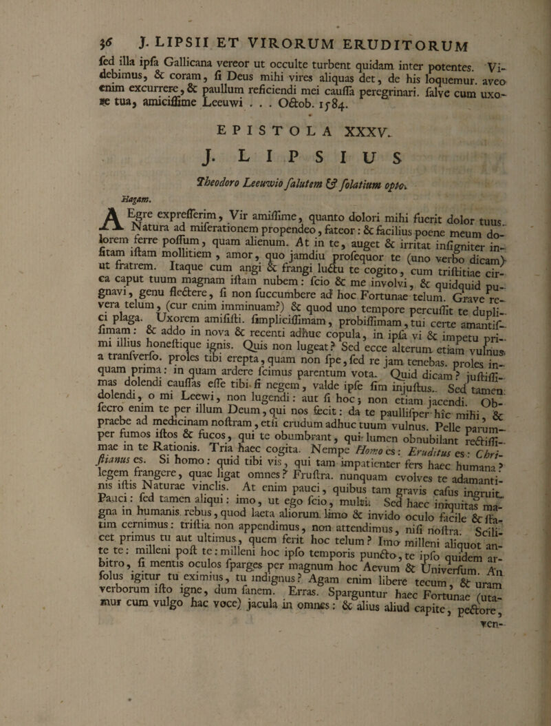 fed illa ipfa Gallicana vereor ut occulte turbent quidam inter potentes. Vi¬ debimus, & coram, fi Deus mihi vires aliquas det, de his loquemur. aveo enim excurrer-e,& paullum reficiendi mei caufla peregrinari, falve cum uxo- *c tua, amiciflime Leeuwi * . . O&ob. 15-84. EPISTOLA XXXV. J. L I P S I U S iJagam. Theodoro Leeuwio falutem & folatitm opo. A exPrcfferim, Vir amifiime, quanto dolori mihi fuerit dolor tuus , ^ Natura ad miferationem propendeo, fateor: & facilius poene meum do¬ lorem ferre polium, quam alienum. At in te, auget & irritat infirmiter in- iitam litam mollitiem , amor, quo jamdiu profequor te (uno verbo dicamV ut fratrem. Itaque cum angi & frangi luftu te cogito, cum trillitiae cir¬ ca caput tuum magnam illam nubem: fcio & me involvi, & quidquid pu¬ gnavi, genu fle&ere, fi non fuccumbere ad hoc Fortunae telum Grave re vera telum, (cur emm imminuam?) & quod uno tempore percufiit te dunli- ci paga. Uxorem amififti. fimplicifiimam, probifiimam , tui certe amantif- fimam: & addo in nova & recenti adhuc copula, in ipfii vi Sc imnetu nri mi illius honeft.que ignis. Quis non lugeat? Sed ecce alterum etiam vulnus, a tranfverfo. proles ubi erepta, quam non fpe.fed re jam tenebas, proles in- quam prima: in quam ardere fcimus parentum vota. ‘ Quid dicam> iufi-ilTT ““ dolendi caudas ede tibi.fi negem, valde ipfe fim i^juftus.. Sed tamen' dolendi, o mi Leewi, non lugendi: aut fi hoc; non etiam jacendi. Ob- fecro enim te per illum Deum, qui nos fecit: da te paullifper hic mihi & praebe ad medicinam noftram, etii crudum adhuc tuum vulnus Pelle mnm- per fumos iftos & fiicos, qui te obumbrant, qui-lumen obnubilant redX- mae in te Rationis. Tria haec cogita. Nempe Homo es: Erudttus es: Chri- fiunus es. Si homo: quid tibi vis, qui tam impatienter fers haec humana 3 legem frangere, quae ligat omnes? Fruftra. nunquam evolves te adamintil n.s illis Naturae vinclis. At enim pauci, quibus tam gravis cafus ingruii. Pane.: fed tamen aliqu.: imo, ut ego fcio, multi: Sed haec iniquita? ma¬ gna in humanis rebus,quod laeta aliorum limo & invido oculo facile Seda¬ tam cernimus: triftia non appendimus, non attendimus, ni (i noftra Sriii cet primus tu aut ultimus quem ferit hoc telum ? Imo milleni aliquot an' te te: milleni poft te:milleni hoc ipfo temporis pundo,te ipfo qu?dem ar¬ biti o, fi mentis oculos fparges per magnum hoc Aevum & Univerfum An folus igitur tu eximius, tu indignus? Agam enim libere tecum, & uram verborum ifto igne, dum fanem Erras. Sparguntur haec Fortunae (UT- mur cum vulgo hac voce) jacula m omnes: & alius aliud capite, pedore, ven-