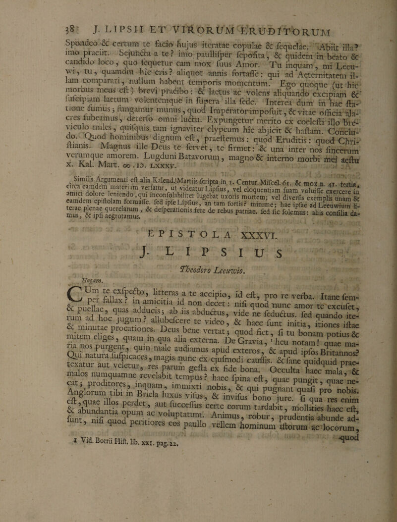 Spondeo & certum te facio hujus iteratae copulae <k fequelae. Abiit illa? mro praeiit. Sejuncta a te? imo paullifper fepolita, & quidem in beato Sc candido loco, quo iequetur cam mox fuus Amor. Tu inquam, mi Leeu- W!, tu, quamdiu hic eris? aliquot -annis fortafle: qui ad Aeternitatem il¬ lam comparati, nullum habent temporis momentum. Ego quoque (ut hic morbus meus eft) brevi praeibo: & laetus ac volens aliquando excipiam 6c mlcipiam laetum volentemque in fupera illa fede. Interea dum in hac fta- t.one lumus) rungamur munus,quod Iraperatorimpofuit,&vitae officia ala¬ cres lubeamus, deterfo omni luctu. Expungetur merito ex coelefti illo bre- vrculo imles , quifquis tam ignaviter clypeum hic abjicit & haftam. Concitt- ao. Quod hominibus dignum eft , praeftemus: quod Eruditis: quod Chri- ilianis. Magnus ille Deus te fervet, te firmet: & una inter nos fincerum va umque amorem. Lugduni Batavorum, magno & interno morbi mei aeftu x. Kal. Mart. 00. id. lxxxv. .!l.^?i^rSUraenti-eft alia,Kalend-!M?rtiis Cripta in 1. Centur. Mifcel. 61. & mox n. 41. tertia caca eamdem materiam verfatur, ut videatur Lipfius, vel eloquentiam fuam voluifle exercere in <nuci dolore leniendo,qui mconfolabiliter lugebat uxoris mortem; vel diverfis exemplis unam & eamdem epillolam formaile. fed lpfeLipfius, an tam fortis? minime; hae ipfae adLeeuwium li¬ mus' aegrotamus/ dcfpeEatl0nis fere * rebus Patriae- fed ^ ternus: aliis confilia L epistola XXXVI. J- l 1 p s 1 u s Theodoro Leeuwio. Trlagam. CUpS filhxf?Cm(Vnftr,vraS t tC aCfipio’ id pro re verba- Itanefem- n P taUx • ln..aimcitia id non decet: mfi quod-nunc amor te exci 1 fer Sv puellae, quas adducis 5 ab iis abdu&us, vide ne fedu&us fed quando ire’ rum ad hoc jugum? alhibefcere te video & haec funt niti, mi ”ef'0aCuamf • DCUS, ^ ««, * tu boLmpotmf& tem elices, quam in qua alia externa. De Gravia, 'heu notam» quae ma- Oiil °SrPUlgr1r ? qU1° maC audlamus aPud exteros, & apud ipfosBntannos? rfCaCM’magis ”unc ex e.Kmodi cauffis. & lime nuidqmd pme- Anglorum Ubhin I funt, mfi quod perit,ores eos paullo vellem hominum illorum ac Wum, « Vid.Borrii Hift. lib. xxi. p3g.lz. ‘<3uod