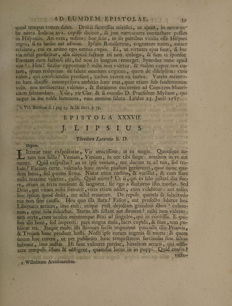 3? quod tempus tamen dabit. Drakii fucccflus mirifici, ut ajunt, in novo or¬ be naves Indicas xv i. cepifle dicitur, & jam mercatores conturbare pafiim in Hifpaniis. An vera, nefeio: hoc fcio, in iis partibus vitalia efle Hifpani regnij fi ea laedas aut adimas. Ipfum Ratallerum, cognatum tuum, amice refahjtoj cui ex animo ego omnia cupio. Ei, ut virtutes ejus funt, fi hac via nihil proficitur, alia aliquid fadtum iri non ambigo, St fum ei fponfor. Premant eum factio fi illi, fed non in longum : emerget. Synodus nunc apud vos 1 : Heu! fatifne opportune? mihi non videtur. St malim caput nos cu¬ rare, quam reduviam, de falute omnium cogitari, quam de difciplina: cum video, qui conficiendae praefinit, turbas vereor ex turbis. Vatem memen¬ to haec dixifle. intempelliva ambitio haec erat, quae etiam fub (anctimoniac velo, nos mediocriter valemus, St {latuimus excurrere ad Comitem. Mauri- cium falutandum. Vale, virClar. St fi occafio D. Praefidem Mylium, qui nuper in me valde humanus, meo nomine {aluta. Leidae 13. Junii 1 rb>f. . vVid. Botrium d. l.pag.2.9. Sc lib.xxn. p.79, EPISTOLA XXXVII i J. L I P S I U S Theodoro Lecuwio S. D. Uagdm. Itterae tuae exfpeclatae, Vir amicifiime: at tu magis. Quoufque au¬ tem nos fallis? Veniam, Veniam, in ore tibi fac pe: nondum in re aut mente. Quid exfpeStas ? an ut ipfe veniam, nec ducam te ad nos, fed tra¬ ham ? Faciam certe, valetudo haec modo paulum perfeveret, quae nunc qui¬ dem bona, fed parum firma. Nutat enim crebro, & vacillat, St cum liare mihi maxime videtur, cadit. Quid mirer? Ut ii,qui in {alo jadlati diu fue¬ re, etiam in terra naufeant St languent: fic ego a diuturno ilio morbo. Sed Deus, qui vitam mihi fervavit, vires etiam addet, cum videbitur: aut tollet hoc ipfum quod dedit, me nihil renuente. De repub. querela St folicitudo tua non fine caufla. Heu quo illa ilatu? Fallor, aut profeSto labitur hoc Libertatis atrium, imo ruit: utique poli dejeStam grandem illam 1 colum¬ nam, quae fola fulciebat. Status illi fillant aut firment? mihi non videtur: non certe,,cum oculos mentemque flexi ad bimulos,qui in confeflu. E qui¬ bus alii boni, fed imperiti: pars magna mala, lucri cupida, ct fuae , non pu¬ blicae rei. Itaque multi ifti Sinones facile imponunt pauculis illis Priamis, & Trojam hanc produnt hofti. Nofti ipfe eorum ingenia St mores: St quam unum hoc curent, ut per publicam hanc tempellatem farcinulas fuas falvas habeant, imo auStas. Hi mnt vultures patriae, hirudines aerarii, qui adfli- xere rempub. illam St adfligent, quamdiu locus iis in puppi. Quid cenfes? vi&JO x Wilhelmvim Araufionenfem. -